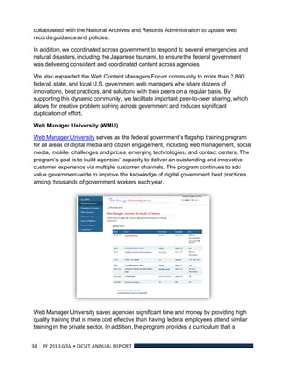 collaborated with the National Archives and Records Administration to update web
records guidance and policies.

In addition, we coordinated across government to respond to several emergencies and
natural disasters, including the Japanese tsunami, to ensure the federal government
was delivering consistent and coordinated content across agencies.

We also expanded the Web Content Managers Forum community to more than 2,800
federal, state, and local U.S. government web managers who share dozens of
innovations, best practices, and solutions with their peers on a regular basis. By
supporting this dynamic community, we facilitate important peer-to-peer sharing, which
allows for creative problem solving across government and reduces significant
duplication of effort.

Web Manager University (WMU)

Web Manager University serves as the federal government’s flagship training program
for all areas of digital media and citizen engagement, including web management, social
media, mobile, challenges and prizes, emerging technologies, and contact centers. The
program’s goal is to build agencies’ capacity to deliver an outstanding and innovative
customer experience via multiple customer channels. The program continues to add
value government-wide to improve the knowledge of digital government best practices
among thousands of government workers each year.




Web Manager University saves agencies significant time and money by providing high
quality training that is more cost effective than having federal employees attend similar
training in the private sector. In addition, the program provides a curriculum that is


38  FY 2011 GSA • OCSIT ANNUAL REPORT 
 
 