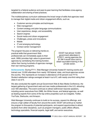 targeted to a federal audience and peer-to-peer learning that facilitates cross-agency
collaboration and sharing of best practices.

The multidisciplinary curriculum addresses the broad range of skills that agencies need
to manage their digital media and citizen engagement efforts, such as:

       Customer service principles and techniques
       Web management
       Content strategy and plain language communications
       User experience, design, and accessibility
       Search engines
       Social media and citizen engagement
       Challenges, prizes and innovations
       Mobile
       IT and emerging technology
       Contact center management

The program focuses on delivering hands-on,
practical skills that government Web                        OCSIT had almost 10,000
professionals can immediately apply to their                government attendees in
                                                          FY2011; saving agencies the
work. WMU provides high value to government
                                                           $1.5M it would have cost to
agencies by centralizing this training function,         obtain equivalent training in the
rather than having hundreds of agencies manage                   private sector.
their own training programs.

Achievements: During FY11, Web Manager University hosted 81 training events and
trained over 10,000 attendees from nearly 100 federal, state, and local agencies across
the country. This represents an increase in attendance of 40 percent over FY10.
Student satisfaction ratings averaged at least 4 out of 5, with nearly one-third rating their
class 5 out of 5.

We also conducted the eighth annual Government Web & New Media Conference, the
largest gathering of government web and new media professionals in the U.S, attracting
over 500 attendees. The event continues to attract well-known keynote speakers,
including senior executives from OMB, the White House, and federal agencies, as well
as leading experts from some of the top online properties such as Craigslist, Twitter,
YouTube, Starbucks, and Amazon.

Web Manager University continues to build on its success, expand its offerings, and
ensure a high caliber of faculty from around the world. OCSIT will continue to market
the program to thousands of potential participants, and expand opportunities to attract
students from other disciplines, such as program managers, public affairs officers,
technology specialists, financial experts, legal staff, and senior executives.


                                                   FY 2011 GSA • OCSIT ANNUAL REPORT 39 
 
 
