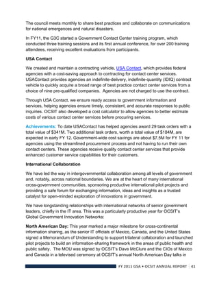 The council meets monthly to share best practices and collaborate on communications
for national emergences and natural disasters.

In FY11, the G3C started a Government Contact Center training program, which
conducted three training sessions and its first annual conference, for over 200 training
attendees, receiving excellent evaluations from participants.

USA Contact

We created and maintain a contracting vehicle, USA Contact, which provides federal
agencies with a cost-saving approach to contracting for contact center services.
USAContact provides agencies an indefinite-delivery, indefinite-quantity (IDIQ) contract
vehicle to quickly acquire a broad range of best practice contact center services from a
choice of nine pre-qualified companies. Agencies are not charged to use the contract.

Through USA Contact, we ensure ready access to government information and
services, helping agencies ensure timely, consistent, and accurate responses to public
inquiries. OCSIT also developed a cost calculator to allow agencies to better estimate
costs of various contact center services before procuring services.

Achievements: To date USAContact has helped agencies award 29 task orders with a
total value of $341M. Two additional task orders, worth a total value of $184M, are
expected in early FY 12. Government-wide cost savings are about $7.5M for FY 11 for
agencies using the streamlined procurement process and not having to run their own
contact centers. These agencies receive quality contact center services that provide
enhanced customer service capabilities for their customers.

International Collaboration

We have led the way in intergovernmental collaboration among all levels of government
and, notably, across national boundaries. We are at the heart of many international
cross-government communities, sponsoring productive international pilot projects and
providing a safe forum for exchanging information, ideas and insights as a trusted
catalyst for open-minded exploration of innovations in government.

We have longstanding relationships with international networks of senior government
leaders, chiefly in the IT area. This was a particularly productive year for OCSIT’s
Global Government Innovation Networks:

North American Day: This year marked a major milestone for cross-continental
information sharing, as the senior IT officials of Mexico, Canada, and the United States
signed a Memorandum of Understanding to support trilateral collaboration and launched
pilot projects to build an information-sharing framework in the areas of public health and
public safety. The MOU was signed by OCSIT’s Dave McClure and the CIOs of Mexico
and Canada in a televised ceremony at OCSIT’s annual North American Day talks in

                                                  FY 2011 GSA • OCSIT ANNUAL REPORT 41 
 
 