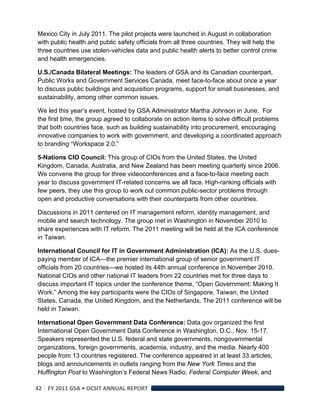 Mexico City in July 2011. The pilot projects were launched in August in collaboration
with public health and public safety officials from all three countries. They will help the
three countries use stolen-vehicles data and public health alerts to better control crime
and health emergencies.

U.S./Canada Bilateral Meetings: The leaders of GSA and its Canadian counterpart,
Public Works and Government Services Canada, meet face-to-face about once a year
to discuss public buildings and acquisition programs, support for small businesses, and
sustainability, among other common issues.

We led this year’s event, hosted by GSA Administrator Martha Johnson in June. For
the first time, the group agreed to collaborate on action items to solve difficult problems
that both countries face, such as building sustainability into procurement, encouraging
innovative companies to work with government, and developing a coordinated approach
to branding “Workspace 2.0.”

5-Nations CIO Council: This group of CIOs from the United States, the United
Kingdom, Canada, Australia, and New Zealand has been meeting quarterly since 2006.
We convene the group for three videoconferences and a face-to-face meeting each
year to discuss government IT-related concerns we all face. High-ranking officials with
few peers, they use this group to work out common public-sector problems through
open and productive conversations with their counterparts from other countries.

Discussions in 2011 centered on IT management reform, identity management, and
mobile and search technology. The group met in Washington in November 2010 to
share experiences with IT reform. The 2011 meeting will be held at the ICA conference
in Taiwan.

International Council for IT in Government Administration (ICA): As the U.S. dues-
paying member of ICA—the premier international group of senior government IT
officials from 20 countries—we hosted its 44th annual conference in November 2010.
National CIOs and other national IT leaders from 22 countries met for three days to
discuss important IT topics under the conference theme, “Open Government: Making It
Work.” Among the key participants were the CIOs of Singapore, Taiwan, the United
States, Canada, the United Kingdom, and the Netherlands. The 2011 conference will be
held in Taiwan.

International Open Government Data Conference: Data.gov organized the first
International Open Government Data Conference in Washington, D.C., Nov. 15-17.
Speakers represented the U.S. federal and state governments, nongovernmental
organizations, foreign governments, academia, industry, and the media. Nearly 400
people from 13 countries registered. The conference appeared in at least 33 articles,
blogs and announcements in outlets ranging from the New York Times and the
Huffington Post to Washington’s Federal News Radio, Federal Computer Week, and

42  FY 2011 GSA • OCSIT ANNUAL REPORT 
 
 