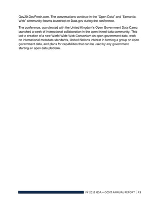 Gov20.GovFresh.com. The conversations continue in the “Open Data” and “Semantic
Web” community forums launched on Data.gov during the conference.

The conference, coordinated with the United Kingdom's Open Government Data Camp,
launched a week of international collaboration in the open linked-data community. This
led to creation of a new World Wide Web Consortium on open government data, work
on international metadata standards, United Nations interest in forming a group on open
government data, and plans for capabilities that can be used by any government
starting an open data platform.




                                                FY 2011 GSA • OCSIT ANNUAL REPORT 43 
 
 