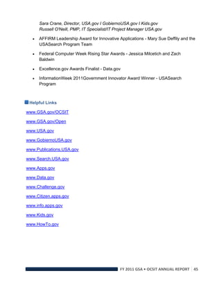 Sara Crane, Director, USA.gov I GobiernoUSA.gov I Kids.gov
         Russell O'Neill, PMP, IT Specialist/IT Project Manager USA.gov

        AFFIRM Leadership Award for Innovative Applications - Mary Sue Deffily and the
         USASearch Program Team

        Federal Computer Week Rising Star Awards - Jessica Milcetich and Zach
         Baldwin

        Excellence.gov Awards Finalist - Data.gov

        InformationWeek 2011Government Innovator Award Winner - USASearch
         Program



    Helpful Links

www.GSA.gov/OCSIT

www.GSA.gov/Open

www.USA.gov

www.GobiernoUSA.gov

www.Publications.USA.gov

www.Search.USA.gov

www.Apps.gov

www.Data.gov

www.Challenge.gov

www.Citizen.apps.gov

www.info.apps.gov

www.Kids.gov

www.HowTo.gov




                                                 FY 2011 GSA • OCSIT ANNUAL REPORT 45 
 
 