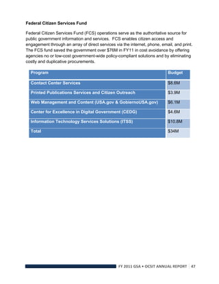 Federal Citizen Services Fund

Federal Citizen Services Fund (FCS) operations serve as the authoritative source for
public government information and services. FCS enables citizen access and
engagement through an array of direct services via the internet, phone, email, and print.
The FCS fund saved the government over $76M in FY11 in cost avoidance by offering
agencies no or low-cost government-wide policy-compliant solutions and by eliminating
costly and duplicative procurements.

    Program                                                                Budget

    Contact Center Services                                                $8.6M

    Printed Publications Services and Citizen Outreach                     $3.9M

    Web Management and Content (USA.gov & GobiernoUSA.gov)                 $6.1M

    Center for Excellence in Digital Government (CEDG)                     $4.6M

    Information Technology Services Solutions (ITSS)                       $10.8M

    Total                                                                  $34M




                                                 FY 2011 GSA • OCSIT ANNUAL REPORT 47 
 
 