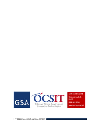 1275 FIRST STREET NE 
                                           WASHINGTON, D.C. 
                                           20417 
                                           (202) 501‐0705 
                                           WWW.GSA.GOV/OCSIT 




      FY 2011 GSA • OCSIT ANNUAL REPORT 
 
 