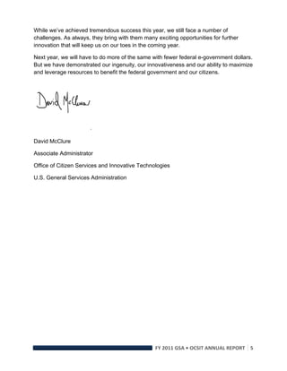 While we’ve achieved tremendous success this year, we still face a number of
challenges. As always, they bring with them many exciting opportunities for further
innovation that will keep us on our toes in the coming year.

Next year, we will have to do more of the same with fewer federal e-government dollars.
But we have demonstrated our ingenuity, our innovativeness and our ability to maximize
and leverage resources to benefit the federal government and our citizens.




David McClure

Associate Administrator

Office of Citizen Services and Innovative Technologies

U.S. General Services Administration




                                                 FY 2011 GSA • OCSIT ANNUAL REPORT 5 
 
 