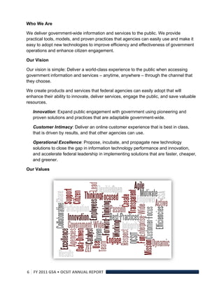 Who We Are

We deliver government-wide information and services to the public. We provide
practical tools, models, and proven practices that agencies can easily use and make it
easy to adopt new technologies to improve efficiency and effectiveness of government
operations and enhance citizen engagement.

Our Vision

Our vision is simple: Deliver a world-class experience to the public when accessing
government information and services – anytime, anywhere – through the channel that
they choose.

We create products and services that federal agencies can easily adopt that will
enhance their ability to innovate, deliver services, engage the public, and save valuable
resources.

    Innovation: Expand public engagement with government using pioneering and
    proven solutions and practices that are adaptable government-wide.

    Customer Intimacy: Deliver an online customer experience that is best in class,
    that is driven by results, and that other agencies can use.

    Operational Excellence: Propose, incubate, and propagate new technology
    solutions to close the gap in information technology performance and innovation,
    and accelerate federal leadership in implementing solutions that are faster, cheaper,
    and greener.

Our Values




6  FY 2011 GSA • OCSIT ANNUAL REPORT 
 
 