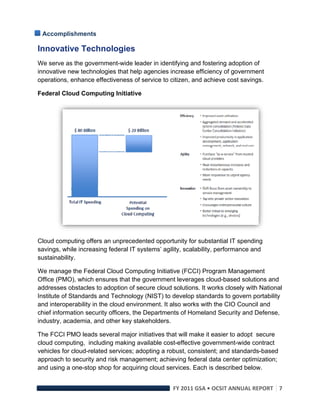 Accomplishments

Innovative Technologies
We serve as the government-wide leader in identifying and fostering adoption of
innovative new technologies that help agencies increase efficiency of government
operations, enhance effectiveness of service to citizen, and achieve cost savings.

Federal Cloud Computing Initiative




                                                                                       

Cloud computing offers an unprecedented opportunity for substantial IT spending
savings, while increasing federal IT systems’ agility, scalability, performance and
sustainability.

We manage the Federal Cloud Computing Initiative (FCCI) Program Management
Office (PMO), which ensures that the government leverages cloud-based solutions and
addresses obstacles to adoption of secure cloud solutions. It works closely with National
Institute of Standards and Technology (NIST) to develop standards to govern portability
and interoperability in the cloud environment. It also works with the CIO Council and
chief information security officers, the Departments of Homeland Security and Defense,
industry, academia, and other key stakeholders.

The FCCI PMO leads several major initiatives that will make it easier to adopt secure
cloud computing, including making available cost-effective government-wide contract
vehicles for cloud-related services; adopting a robust, consistent; and standards-based
approach to security and risk management; achieving federal data center optimization;
and using a one-stop shop for acquiring cloud services. Each is described below.


                                                 FY 2011 GSA • OCSIT ANNUAL REPORT 7 
 
 