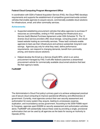 Federal Cloud Computing Program Management Office

In coordination with GSA’s Federal Acquisition Service (FAS), the Cloud PMO develops
requirements and supports the establishment of competitive government-wide contract
vehicles that enable agencies to acquire secure, commercially available cloud solutions
for infrastructure, email, and other commodity services.

Achievements:

       Supported establishing procurement vehicles that allow agencies to purchase IT
        resources as commodities, ending in FAS’ awarding the Infrastructure as a
        Service (IaaS) Blanket Purchase Agreement under GSA Schedule 70. The 12
        diverse cloud service providers offer cloud storage, computing power, and cloud-
        based website hosting as commodity services. These IaaS contracts enable
        agencies to best use their infrastructure and achieve substantial, long-term cost
        savings. Agencies pay only for what they need, define performance
        requirements, can respond to changing demands, benefit from commodity
        pricing, and receive secure solutions.

       Helped develop the Email as a Service (EaaS) BPA, which is an active
        procurement managed by FAS. It will offer federal customers a streamlined
        procurement vehicle for commercially available cloud email solutions that best
        fits their agency's needs.

FedRAMP




                                                         

The Administration’s Cloud First policy’s primary goal is to achieve widespread practical
use of secure cloud computing to improve operational efficiency and effectiveness of
government. Currently, most agencies conduct their own security assessment and
authorization for every system they acquire, leading to unnecessary expense,
duplication, and inconsistency across government. According to the 2009 FISMA report
to Congress, agencies spent $300M on security assessment and authorization activities
alone. FedRAMP will substantially reduce these costs by providing a single, provisional
authorization that can be used by all agencies as the basis for issuing an Authority to
Operate (ATO).


                                                  FY 2011 GSA • OCSIT ANNUAL REPORT 9 
 
 