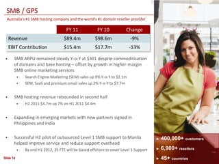 SMB / GPS
  Australia’s #1 SMB hosting company and the world’s #1 domain reseller provider

                                      FY 11             FY 10           Change
     Revenue                         $89.4m           $98.6m               -9%
     EBIT Contribution               $15.4m           $17.7m              -13%

      SMB ARPU remained steady Y-o-Y at $301 despite commoditisation
       of domains and base hosting – offset by growth in higher-margin
       SMB online marketing services
              Search Engine Marketing (SEM) sales up 9% Y-o-Y to $2.1m
              SEM, SaaS and premium email sales up 2% Y-o-Y to $7.7m


      SMB hosting revenue rebounded in second half
              H2 2011 $4.7m up 7% on H1 2011 $4.4m


      Expanding in emerging markets with new partners signed in
       Philippines and India

      Successful H2 pilot of outsourced Level 1 SMB support to Manila                  ►   400,000+ customers
       helped improve service and reduce support overhead
              By end H1 2012, 35 FTE will be based offshore to cover Level 1 Support   ►   6,900+ resellers
Slide 14                                                                                ►   45+ countries
 