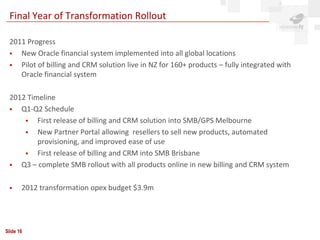 Final Year of Transformation Rollout

 2011 Progress
   New Oracle financial system implemented into all global locations
   Pilot of billing and CRM solution live in NZ for 160+ products – fully integrated with
    Oracle financial system

 2012 Timeline
   Q1-Q2 Schedule
        First release of billing and CRM solution into SMB/GPS Melbourne
        New Partner Portal allowing resellers to sell new products, automated
         provisioning, and improved ease of use
        First release of billing and CRM into SMB Brisbane
   Q3 – complete SMB rollout with all products online in new billing and CRM system

      2012 transformation opex budget $3.9m




Slide 16
 