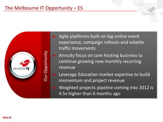 The Melbourne IT Opportunity – ES




                                   ►   Agile platforms built on big online event
                                       experience, campaign rollouts and volatile
                                       traffic movements
                 Our Opportunity

                                   ►   Annuity focus on core hosting business to
                                       continue growing new monthly recurring
                                       revenue
                                   ►   Leverage Education market expertise to build
                                       momentum and project revenue
                                   ►   Weighted projects pipeline coming into 2012 is
                                       4.5x higher than 6 months ago



Slide 20
 