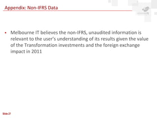 Appendix: Non-IFRS Data



      Melbourne IT believes the non-IFRS, unaudited information is
       relevant to the user’s understanding of its results given the value
       of the Transformation investments and the foreign exchange
       impact in 2011




Slide 27
 