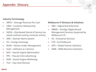 Appendix: Glossary



 Industry Terminology
   ARPU – Average Revenue Per User          Melbourne IT Divisions & Initiatives
   CRM – Customer Relationship               DBS – Digital Brand Services
    Management                                DBMS – VeriSign Digital Brand
   DDOS – Distributed Denial of Service (an   Management Services (acquired by
    attack method used by criminals online)    Melbourne IT)
   DNS – Domain Name System                  ES – Enterprise Services
   FX – Foreign Exchange                     FTR - ForTheRecord
   NUM – Names Under Management              GPS – Global Partner Solutions
   SaaS – Software as a Service              SMB – SMB eBusiness Solutions
   SEO – Search Engine Optimisation
   PPC – Pay per Click advertising
   SEM – Search Engine Marketing
   TLD – Top Level Domain

Slide 28
 