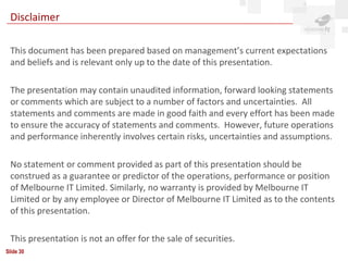 Disclaimer

 This document has been prepared based on management’s current expectations
 and beliefs and is relevant only up to the date of this presentation.

 The presentation may contain unaudited information, forward looking statements
 or comments which are subject to a number of factors and uncertainties. All
 statements and comments are made in good faith and every effort has been made
 to ensure the accuracy of statements and comments. However, future operations
 and performance inherently involves certain risks, uncertainties and assumptions.

 No statement or comment provided as part of this presentation should be
 construed as a guarantee or predictor of the operations, performance or position
 of Melbourne IT Limited. Similarly, no warranty is provided by Melbourne IT
 Limited or by any employee or Director of Melbourne IT Limited as to the contents
 of this presentation.

 This presentation is not an offer for the sale of securities.
Slide 30
 