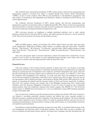 The worldwide home entertainment distribution of SPE’s motion pictures and television programming (and
programming acquired or licensed from others) is handled through Sony Pictures Home Entertainment
(“SPHE”), except in certain countries where SPE has joint distribution or sub-distribution arrangements with
other studios, or arrangements with independent local distributors. Product is distributed on DVD, Blu-ray, and
various digital formats.
The worldwide television distribution of SPE’s motion pictures and television programming (and
programming acquired or licensed from others) is handled through SPT. SPE’s library of television programming
and motion pictures is licensed to broadcast and cable networks, including free and pay television, first-run and
off-network syndication and digital distribution throughout the world.
SPE’s television networks are distributed to multiple distribution platforms such as cable, satellite
platforms, Internet Protocol Television (IPTV) systems, and mobile operators for delivery to viewers around the
world. These networks generate advertising and subscription revenues.
Music
SME and SMEJ produce, market, and distribute CDs, DVDs, digital formats and other audio and audio/
visual configurations. SME and its affiliates conduct business in countries other than Japan under “Columbia
Records,” “Epic Records,” “RCA Records,” “Jive Records,” and other labels. SMEJ conducts business in Japan
under “Sony Records,” “Epic Records,” “Ki/oon Records,” “SMEJ Associated Records,” “Defstar Records,” and
other labels.
Sony owns and acquires rights to musical compositions, exploits and markets these compositions, receives
royalties or fees for their use and conducts its music publishing business through a joint venture with a third-
party investor in countries other than Japan primarily under the Sony/ATV name.
Financial Services
Sony Life conducts its life insurance business primarily in Japan. Sony Life’s core business is providing
death protection and other insurance products to individuals, primarily through a consulting-based sales approach
utilizing its experienced team of Lifeplanner® sales employees and Partner independent sales agents. Sony Life
provides tailor-made life insurance products that are optimized for each customer. As of March 31, 2012, Sony
Life employed 4,045 Lifeplanner® sales employees. As of the same date, Sony Life maintained an extensive
service network including 91 Lifeplanner® retail offices and 27 regional sales offices in Japan. Sony Life also has
one representative office in Beijing and Taipei, which opened in October 2008 and July 2009 respectively, for the
purpose of researching the financial and life insurance market in China and Taiwan, respectively. In addition,
Sony Life’s life insurance business also includes sales in the Philippines through Sony Life’s wholly-owned
subsidiary, Sony Life Insurance (Philippines) Corporation. As part of its plan to expand its sales of individual
annuity products, Sony Life established a Japanese joint venture company with AEGON N.V. The 50-50 joint
venture, known as AEGON Sony Life Insurance Co., Ltd. was established in August 2009 and began operations
in Japan in December 2009.
Sony Assurance has conducted a non-life insurance business in Japan since October 1999. Sony Assurance’s
core business is providing automobile insurance products and medical and cancer insurance products to
individual customers, primarily through direct marketing via the Internet and the telephone. The direct marketing
business model employed by Sony Assurance enables it to improve operating efficiency and lower the costs of
marketing and maintaining its insurance policies, creating savings which it passes on to policyholders in the form
of competitively priced premiums.
Sony Bank has conducted banking operations in Japan since June 2001. As an Internet bank focusing on the
asset management and borrowing needs of individual customers, Sony Bank offers an array of products and
services including yen and foreign currency deposits, investment trusts, mortgages and other individual loans. By
8
 