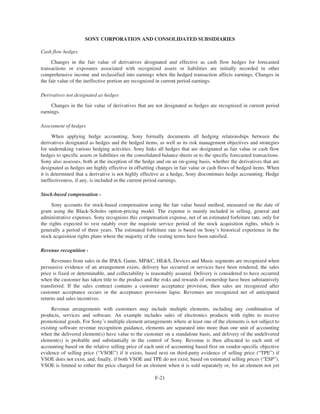 SONY CORPORATION AND CONSOLIDATED SUBSIDIARIES
Cash flow hedges
Changes in the fair value of derivatives designated and effective as cash flow hedges for forecasted
transactions or exposures associated with recognized assets or liabilities are initially recorded in other
comprehensive income and reclassified into earnings when the hedged transaction affects earnings. Changes in
the fair value of the ineffective portion are recognized in current period earnings.
Derivatives not designated as hedges
Changes in the fair value of derivatives that are not designated as hedges are recognized in current period
earnings.
Assessment of hedges
When applying hedge accounting, Sony formally documents all hedging relationships between the
derivatives designated as hedges and the hedged items, as well as its risk management objectives and strategies
for undertaking various hedging activities. Sony links all hedges that are designated as fair value or cash flow
hedges to specific assets or liabilities on the consolidated balance sheets or to the specific forecasted transactions.
Sony also assesses, both at the inception of the hedge and on an on-going basis, whether the derivatives that are
designated as hedges are highly effective in offsetting changes in fair value or cash flows of hedged items. When
it is determined that a derivative is not highly effective as a hedge, Sony discontinues hedge accounting. Hedge
ineffectiveness, if any, is included in the current period earnings.
Stock-based compensation -
Sony accounts for stock-based compensation using the fair value based method, measured on the date of
grant using the Black-Scholes option-pricing model. The expense is mainly included in selling, general and
administrative expenses. Sony recognizes this compensation expense, net of an estimated forfeiture rate, only for
the rights expected to vest ratably over the requisite service period of the stock acquisition rights, which is
generally a period of three years. The estimated forfeiture rate is based on Sony’s historical experience in the
stock acquisition rights plans where the majority of the vesting terms have been satisfied.
Revenue recognition -
Revenues from sales in the IP&S, Game, MP&C, HE&S, Devices and Music segments are recognized when
persuasive evidence of an arrangement exists, delivery has occurred or services have been rendered, the sales
price is fixed or determinable, and collectability is reasonably assured. Delivery is considered to have occurred
when the customer has taken title to the product and the risks and rewards of ownership have been substantively
transferred. If the sales contract contains a customer acceptance provision, then sales are recognized after
customer acceptance occurs or the acceptance provisions lapse. Revenues are recognized net of anticipated
returns and sales incentives.
Revenue arrangements with customers may include multiple elements, including any combination of
products, services and software. An example includes sales of electronics products with rights to receive
promotional goods. For Sony’s multiple element arrangements where at least one of the elements is not subject to
existing software revenue recognition guidance, elements are separated into more than one unit of accounting
when the delivered element(s) have value to the customer on a standalone basis, and delivery of the undelivered
element(s) is probable and substantially in the control of Sony. Revenue is then allocated to each unit of
accounting based on the relative selling price of each unit of accounting based first on vendor-specific objective
evidence of selling price (“VSOE”) if it exists, based next on third-party evidence of selling price (“TPE”) if
VSOE does not exist, and, finally, if both VSOE and TPE do not exist, based on estimated selling prices (“ESP”).
VSOE is limited to either the price charged for an element when it is sold separately or, for an element not yet
F-21
 