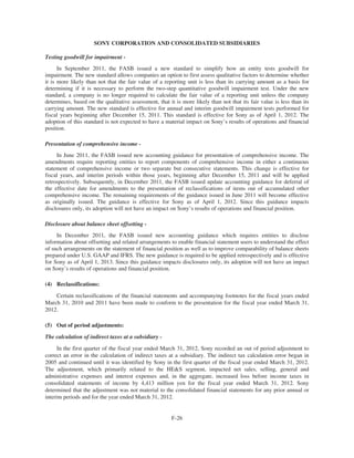 SONY CORPORATION AND CONSOLIDATED SUBSIDIARIES
Testing goodwill for impairment -
In September 2011, the FASB issued a new standard to simplify how an entity tests goodwill for
impairment. The new standard allows companies an option to first assess qualitative factors to determine whether
it is more likely than not that the fair value of a reporting unit is less than its carrying amount as a basis for
determining if it is necessary to perform the two-step quantitative goodwill impairment test. Under the new
standard, a company is no longer required to calculate the fair value of a reporting unit unless the company
determines, based on the qualitative assessment, that it is more likely than not that its fair value is less than its
carrying amount. The new standard is effective for annual and interim goodwill impairment tests performed for
fiscal years beginning after December 15, 2011. This standard is effective for Sony as of April 1, 2012. The
adoption of this standard is not expected to have a material impact on Sony’s results of operations and financial
position.
Presentation of comprehensive income -
In June 2011, the FASB issued new accounting guidance for presentation of comprehensive income. The
amendments require reporting entities to report components of comprehensive income in either a continuous
statement of comprehensive income or two separate but consecutive statements. This change is effective for
fiscal years, and interim periods within those years, beginning after December 15, 2011 and will be applied
retrospectively. Subsequently, in December 2011, the FASB issued update accounting guidance for deferral of
the effective date for amendments to the presentation of reclassifications of items out of accumulated other
comprehensive income. The remaining requirements of the guidance issued in June 2011 will become effective
as originally issued. The guidance is effective for Sony as of April 1, 2012. Since this guidance impacts
disclosures only, its adoption will not have an impact on Sony’s results of operations and financial position.
Disclosure about balance sheet offsetting -
In December 2011, the FASB issued new accounting guidance which requires entities to disclose
information about offsetting and related arrangements to enable financial statement users to understand the effect
of such arrangements on the statement of financial position as well as to improve comparability of balance sheets
prepared under U.S. GAAP and IFRS. The new guidance is required to be applied retrospectively and is effective
for Sony as of April 1, 2013. Since this guidance impacts disclosures only, its adoption will not have an impact
on Sony’s results of operations and financial position.
(4) Reclassifications:
Certain reclassifications of the financial statements and accompanying footnotes for the fiscal years ended
March 31, 2010 and 2011 have been made to conform to the presentation for the fiscal year ended March 31,
2012.
(5) Out of period adjustments:
The calculation of indirect taxes at a subsidiary -
In the first quarter of the fiscal year ended March 31, 2012, Sony recorded an out of period adjustment to
correct an error in the calculation of indirect taxes at a subsidiary. The indirect tax calculation error began in
2005 and continued until it was identified by Sony in the first quarter of the fiscal year ended March 31, 2012.
The adjustment, which primarily related to the HE&S segment, impacted net sales, selling, general and
administrative expenses and interest expenses and, in the aggregate, increased loss before income taxes in
consolidated statements of income by 4,413 million yen for the fiscal year ended March 31, 2012. Sony
determined that the adjustment was not material to the consolidated financial statements for any prior annual or
interim periods and for the year ended March 31, 2012.
F-26
 