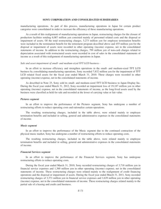 SONY CORPORATION AND CONSOLIDATED SUBSIDIARIES
manufacturing operations. As part of this process, manufacturing operations in Japan for certain product
categories were consolidated in order to increase the efficiency of these manufacturing operations.
As a result of this realignment of manufacturing operations in Japan, restructuring charges for the closure of
production facilities totaling 6,087 million yen consisted mainly of personnel related costs and the disposal or
impairment of assets. Of the total restructuring charges, 5,273 million yen for employee termination benefits
were included in the termination benefit for the retirement program described above and 455 million yen for the
disposal or impairment of assets were recorded in other operating (income) expense, net in the consolidated
statements of income. In addition to the restructuring charges, 799 million yen of non-cash charges related to
depreciation associated with restructured assets were recorded in cost of sales in the consolidated statements of
income as a result of this realignment of manufacturing operations in Japan.
Sale and asset-impairment of small- and medium-sized TFT LCD business -
In an effort to increase efficiency and strengthen operations in the small- and medium-sized TFT LCD
business by consolidating manufacturing operations, Sony recorded 7,832 million yen for the impairment of TFT
LCD related fixed assets for the fiscal year ended March 31, 2010. These charges were recorded in other
operating (income) expense, net in the consolidated statements of income.
As described in Note 25, Sony sold its small- and medium-sized TFT LCD business to Japan Display Inc.
During the fiscal year ended March 31, 2012, Sony recorded an impairment loss of 19,187 million yen in other
operating (income) expense, net in the consolidated statements of income, as the long-lived assets used by the
business were classified as held for sale and recorded at the lesser of carrying value or fair value.
Pictures segment
In an effort to improve the performance of the Pictures segment, Sony has undergone a number of
restructuring efforts to reduce operating costs and rationalize certain operations.
The resulting restructuring charges, included in the table above, were related mainly to employee
termination benefits and included in selling, general and administrative expenses in the consolidated statements
of income.
Music segment
In an effort to improve the performance of the Music segment due to the continued contraction of the
physical music market, Sony has undergone a number of restructuring efforts to reduce operating costs.
The resulting restructuring charges, included in the table above, were related mainly to employee
termination benefits and included in selling, general and administrative expenses in the consolidated statements
of income.
Financial Services segment
In an effort to improve the performance of the Financial Services segment, Sony has undergone
restructuring efforts to reduce operating costs.
During the fiscal year ended March 31, 2010, Sony recorded restructuring charges of 3,718 million yen in
financial service expenses and 1,360 million yen in other operating (income) expense, net in the consolidated
statements of income. These restructuring charges were related mainly to the realignment of credit financing
operations and the disposal or impairment of assets. During the fiscal year ended March 31, 2011, Sony recorded
restructuring charges of 3,371 million yen in financial service expenses and 1,639 million yen in other operating
(income) expense, net in the consolidated statements of income. These restructuring charges related mainly to the
partial sale of a leasing and credit card business.
F-73
 