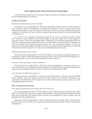 SONY CORPORATION AND CONSOLIDATED SUBSIDIARIES
Cash flows from the partial sale of a leasing and credit card business are included in sales of businesses in
the consolidated statements of cash flows.
All Other and Corporate
Realignment of manufacturing operations in Japan -
During the fiscal year ended March 31, 2010, Sony implemented extensive measures to better compete in
terms of speed to market and profitability, including the reevaluation of both its domestic and overseas
manufacturing operations. As part of this process, mobile phone customer service and manufacturing operations
in Japan were consolidated in order to establish an integrated operational structure from manufacturing through
to customer service.
As a result of this realignment, restructuring charges for the closure of production facilities totaling
6,041 million yen were recorded, which consisted mainly of personnel related costs and the disposal or
impairment of assets. Of the total restructuring charges, 4,900 million yen for employee termination benefits was
recorded in selling, general and administrative expenses, and 862 million yen for the disposal or impairment of
assets was recorded in other operating (income) expense, net in the consolidated statements of income. In
addition to the restructuring charges, 553 million yen of non-cash charges related to depreciation associated with
restructured assets were recorded in cost of sales in the consolidated statements of income.
Withdrawal from property lease contract -
During the fiscal year ended March 31, 2010, Sony withdrew from the property management operation of an
entertainment complex in Japan and terminated the property lease contract. Sony recorded 6,495 million yen of
termination payments in cost of sales in the consolidated statements of income.
Corporate restructuring charges related to headquarters -
During the fiscal year ended March 31, 2010, Sony underwent headquarters restructuring activities. As a
result, 5,897 million yen for employee termination benefits were recorded in selling, general and administrative
expenses in the consolidated statements of income for the fiscal year ended March 31, 2010.
Asset-impairment of OLED related equipment -
During the fiscal year ended March 31, 2010, Sony recorded 5,265 million yen for the impairment of OLED
related equipment, which was rendered obsolete due to the utilization of an alternative technology in the
manufacture of OLED products. These charges were recorded in other operating (income) expense, net in the
consolidated statements of income.
Other asset impairment information
Asset-impairment of LCD television business related long-lived assets -
Sony recorded impairment losses of 27,100 million yen and 16,700 million yen for the fiscal years ended
March 31, 2010 and 2012, respectively, included within the HE&S segment, related to the LCD television assets
group. These impairment losses primarily reflect a decrease in the estimated fair value of property, plant and
equipment and certain intangible assets.
During the fiscal year ended March 31, 2010, management updated its strategic plans, which resulted in
decreases in the assets’ estimated service periods and corresponding estimated future cash flows leading to the
impairment loss.
F-74
 