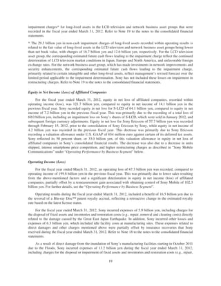 impairment charges* for long-lived assets in the LCD television and network business asset groups that were
recorded in the fiscal year ended March 31, 2012. Refer to Note 19 to the notes to the consolidated financial
statements.
* The 29.3 billion yen in non-cash impairment charges of long-lived assets recorded within operating results is
related to the fair value of long-lived assets in the LCD television and network business asset groups being lower
than net book value, with charges of 16.7 billion yen and 12.6 billion yen, respectively. For the LCD television
asset group, the corresponding estimated future cash flows leading to the impairment charge reflect the continued
deterioration of LCD television market conditions in Japan, Europe and North America, and unfavorable foreign
exchange rates. For the network business asset group, which has made investments in network improvements and
security enhancements, the corresponding estimated future cash flows leading to the impairment charge,
primarily related to certain intangible and other long-lived assets, reflect management’s revised forecast over the
limited period applicable to the impairment determination. Sony has not included these losses on impairment in
restructuring charges. Refer to Note 19 to the notes to the consolidated financial statements.
Equity in Net Income (Loss) of Affiliated Companies
For the fiscal year ended March 31, 2012, equity in net loss of affiliated companies, recorded within
operating income (loss), was 121.7 billion yen, compared to equity in net income of 14.1 billion yen in the
previous fiscal year. Sony recorded equity in net loss for S-LCD of 64.1 billion yen, compared to equity in net
income of 7.2 billion yen in the previous fiscal year. This was primarily due to the recording of a total loss of
60.0 billion yen, including an impairment loss on Sony’s shares of S-LCD, which were sold in January 2012, and
subsequent foreign currency adjustments. Equity in net loss for Sony Ericsson of 57.7 billion yen was recorded
through February 15, 2012, prior to the consolidation of Sony Ericsson by Sony, while equity in net income of
4.2 billion yen was recorded in the previous fiscal year. This decrease was primarily due to Sony Ericsson
recording a valuation allowance under U.S. GAAP of 654 million euro against certain of its deferred tax assets.
Sony reflected its 50 percent share, or 33.0 billion yen, of this valuation allowance in equity in net loss of
affiliated companies in Sony’s consolidated financial results. The decrease was also due to a decrease in units
shipped, intense smartphone price competition, and higher restructuring charges as described in “Sony Mobile
Communications” under “Operating Performance by Business Segment” below.
Operating Income (Loss)
For the fiscal year ended March 31, 2012, an operating loss of 67.3 billion yen was recorded, compared to
operating income of 199.8 billion yen in the previous fiscal year. This was primarily due to lower sales resulting
from the above-mentioned factors and a significant deterioration in equity in net income (loss) of affiliated
companies, partially offset by a remeasurement gain associated with obtaining control of Sony Mobile of 102.3
billion yen. For further details, see the “Operating Performance by Business Segment”.
Operating results during the fiscal year ended March 31, 2012, included a benefit of 16.5 billion yen due to
the reversal of a Blu-ray DiscTM patent royalty accrual, reflecting a retroactive change in the estimated royalty
rate based on the latest license status.
For the fiscal year ended March 31, 2012, Sony incurred expenses of 5.9 billion yen, including charges for
the disposal of fixed assets and inventories and restoration costs (e.g., repair, removal and cleaning costs) directly
related to the damage caused by the Great East Japan Earthquake. In addition, Sony incurred other losses and
expenses of 6.3 billion yen, which included idle facility costs at manufacturing sites. These expenses related to
direct damages and other charges mentioned above were partially offset by insurance recoveries that Sony
received during the fiscal year ended March 31, 2012. Refer to Note 18 to the notes to the consolidated financial
statements.
As a result of direct damage from the inundation of Sony’s manufacturing facilities starting in October 2011
due to the Floods, Sony incurred expenses of 13.2 billion yen during the fiscal year ended March 31, 2012,
including charges for the disposal or impairment of fixed assets and inventories and restoration costs (e.g., repair,
19
 