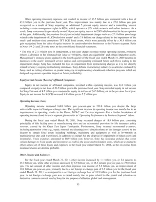 Other operating (income) expenses, net resulted in income of 13.5 billion yen, compared with a loss of
43.0 billion yen in the previous fiscal year. This improvement was mainly due to a 27.0 billion yen gain
recognized as a result of Sony acquiring an additional 5 percent equity interest and a controlling interest
including certain management rights in GSN, which operates a U.S. cable network and online business. As a
result, Sony remeasured its previously owned 35 percent equity interest in GSN which resulted in the recognition
of the gain. Additionally, the previous fiscal year included impairment charges such as a 27.1 billion yen charge
related to the impairment of LCD television assets* and a 7.8 billion yen charge related to the impairment of the
small- and medium-sized amorphous TFT LCD fixed assets, which were partially offset by a 30.3 billion yen
gain recognized from the sales of equity interests in certain television businesses in the Pictures segment. Refer
to Notes 19, 24 and 25 to the notes to the consolidated financial statements.
* The loss of 27.1 billion yen on impairment, a non-cash charge recorded within operating income, primarily
reflects a decrease in the estimated fair value of “property, plant and equipment” and certain intangible assets.
Management’s strategic plans updated in the fourth quarter of the fiscal year ended March 31, 2010 resulted in
decreases in the assets’ estimated service periods and corresponding estimated future cash flows leading to the
impairment charge. Sony has excluded the loss on impairment from restructuring charges as it is not directly
related to Sony’s ongoing restructuring initiatives. Sony defines restructuring initiatives as activities initiated by
Sony, such as exiting a business or product category or implementing a headcount reduction program, which are
designed to generate a positive impact on future profitability.
Equity in Net Income (Loss) of Affiliated Companies
Equity in net income of affiliated companies, recorded within operating income, was 14.1 billion yen
compared to equity in net loss of 30.2 billion yen in the previous fiscal year. Sony recorded equity in net income
for Sony Ericsson of 4.2 billion yen compared to equity in net loss of 34.5 billion yen in the previous fiscal year.
Equity in net income for S-LCD increased 6.8 billion yen to 7.2 billion yen.
Operating Income (Loss)
Operating income increased 168.0 billion yen year-on-year to 199.8 billion yen despite the large
unfavorable impact of foreign exchange rates. The significant increase in operating income was mainly due to an
improvement in operating results in the Game, MP&C and Devices segments. For a further breakdown of
operating income (loss) for each segment, please refer to “Operating Performance by Business Segment” below.
During the fiscal year ended March 31, 2011, Sony recorded charges of 11.9 billion yen, consisting
principally of idle facility costs at manufacturing sites and an incremental provision for life insurance policy
reserves, caused by the Great East Japan Earthquake. Furthermore, Sony incurred incremental expenses,
including restoration costs (e.g., repair, removal and cleaning costs) directly related to the damages caused by the
disaster to certain fixed assets including buildings, machinery and equipment as well as inventories at
manufacturing sites and warehouses, in addition to charges for the disposal or impairment of fixed assets and
inventories. These expenses amounted to 10.9 billion yen; however, Sony has insurance policies that cover
certain damages to fixed assets and inventories as well as the associated restoration costs, which are expected to
offset almost all of these losses and expenses in the fiscal year ended March 31, 2011, as the recoveries from
insurance claims are deemed probable.
Other Income and Expenses
For the fiscal year ended March 31, 2011, other income increased by 1.1 billion yen, or 2.6 percent, to
45.0 billion yen, while other expenses decreased by 8.9 billion yen, or 18.3 percent year-on-year, to 39.8 billion
yen. The net amount of other income and other expenses was income of 5.2 billion yen, an improvement of
10.1 billion yen year-on-year, primarily due to a net foreign exchange gain of 9.3 billion yen for the fiscal year
ended March 31, 2011, as compared to a net foreign exchange loss of 10.9 billion yen for the previous fiscal
year. A net foreign exchange gain was recorded mainly due to gains related to the period end valuation on
derivative contracts entered into by Sony for the purpose of effective global cash management.
33
 