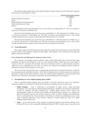The following table includes the research and development expenses related to the five Electronics segments
in the fiscal year ended March 31, 2012.
Research and development expenses
(Yen in billions)
Imaging Products & Solutions 72.4
Game 76.9
Mobile Products & Communications 28.2
Home Entertainment & Sound 72.7
Devices 136.9
Consolidated research and development costs for the fiscal year ending March 31, 2013 are expected to
increase by 10.7 percent to 480 billion yen.
Research and development costs for the fiscal year ended March 31, 2011 decreased by 5.2 billion yen, or
1.2 percent year-on-year, to 426.8 billion yen. The ratio of research and development costs to sales (which
excludes Financial Services segment revenue) decreased from 6.8 percent to 6.7 percent.
Research and development costs for the fiscal year ended March 31, 2010 decreased by 65.3 billion yen, or
13.1 percent year-on-year, to 432.0 billion yen. The ratio of research and development costs to sales (which
excludes Financial Services segment revenue) decreased from 6.9 percent to 6.8 percent.
D. Trend Information
This section contains forward-looking statements about the possible future performance of Sony and should
be read in light of the cautionary statement on that subject, which appears on the inside front cover page and
applies to this entire document.
Issues Facing Sony and Management’s Response to those Issues
The economies of developed countries suffered a major setback during 2011 due to the Great East Japan
Earthquake, the Floods and disruptions of the euro zone financial markets. While there were some signs of
recovery in the U.S. and Japan, the economic recovery in developed countries in general remains uncertain,
mainly due to the continuing euro zone crisis. In contrast, the economies of emerging countries continue to
experience economic growth, though at a slower pace.
The most pressing issue that Sony faces is managing the turnaround of its electronics businesses. Under the
new management team established on April 1, 2012, Sony developed a plan to revitalize and grow its electronics
businesses in order to place those businesses on the same stable business foundations as the entertainment and
financial service businesses. Sony plans to proactively execute the following five key initiatives.
1. Strengthening core areas (digital imaging, game, mobile)
Sony is positioning digital imaging, game and mobile as the three main focus areas of its electronics
businesses and plans to concentrate investment and technology development resources in these areas.
• Digital Imaging — Sony is reinforcing its development of image sensors, signal processing
technologies, lenses and other key digital imaging technologies, and plans to leverage these technologies
in both its consumer electronics products (e.g., compact digital cameras, video cameras, and
interchangeable single lens cameras) and broadcast and professional-use products (e.g., cameras for
television broadcast networks and security cameras) in order to further strengthen and differentiate
Sony’s overall product line. Sony also plans to extend the use of these key technologies across a wide
range of business applications, from security to medical, to further expand the scope of its digital
imaging-related business areas.
• Game — In the game business, Sony continues to expand the hardware and software offerings of the
PS3 and PS Vita, as well as expand the PlayStation®Network (“PSN”) and the range of accessories and
61
 
