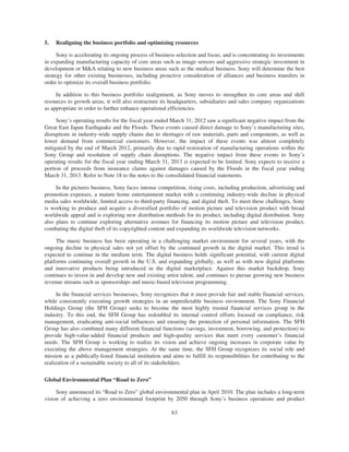 5. Realigning the business portfolio and optimizing resources
Sony is accelerating its ongoing process of business selection and focus, and is concentrating its investments
in expanding manufacturing capacity of core areas such as image sensors and aggressive strategic investment in
development or M&A relating to new business areas such as the medical business. Sony will determine the best
strategy for other existing businesses, including proactive consideration of alliances and business transfers in
order to optimize its overall business portfolio.
In addition to this business portfolio realignment, as Sony moves to strengthen its core areas and shift
resources to growth areas, it will also restructure its headquarters, subsidiaries and sales company organizations
as appropriate in order to further enhance operational efficiencies.
Sony’s operating results for the fiscal year ended March 31, 2012 saw a significant negative impact from the
Great East Japan Earthquake and the Floods. These events caused direct damage to Sony’s manufacturing sites,
disruptions in industry-wide supply chains due to shortages of raw materials, parts and components, as well as
lower demand from commercial customers. However, the impact of these events was almost completely
mitigated by the end of March 2012, primarily due to rapid restoration of manufacturing operations within the
Sony Group and resolution of supply chain disruptions. The negative impact from these events to Sony’s
operating results for the fiscal year ending March 31, 2013 is expected to be limited. Sony expects to receive a
portion of proceeds from insurance claims against damages caused by the Floods in the fiscal year ending
March 31, 2013. Refer to Note 18 to the notes to the consolidated financial statements.
In the pictures business, Sony faces intense competition, rising costs, including production, advertising and
promotion expenses, a mature home entertainment market with a continuing industry-wide decline in physical
media sales worldwide, limited access to third-party financing, and digital theft. To meet these challenges, Sony
is working to produce and acquire a diversified portfolio of motion picture and television product with broad
worldwide appeal and is exploring new distribution methods for its product, including digital distribution. Sony
also plans to continue exploring alternative avenues for financing its motion picture and television product,
combating the digital theft of its copyrighted content and expanding its worldwide television networks.
The music business has been operating in a challenging market environment for several years, with the
ongoing decline in physical sales not yet offset by the continued growth in the digital market. This trend is
expected to continue in the medium term. The digital business holds significant potential, with current digital
platforms continuing overall growth in the U.S. and expanding globally, as well as with new digital platforms
and innovative products being introduced in the digital marketplace. Against this market backdrop, Sony
continues to invest in and develop new and existing artist talent, and continues to pursue growing new business
revenue streams such as sponsorships and music-based television programming.
In the financial services businesses, Sony recognizes that it must provide fair and stable financial services,
while consistently executing growth strategies in an unpredictable business environment. The Sony Financial
Holdings Group (the SFH Group) seeks to become the most highly trusted financial services group in the
industry. To this end, the SFH Group has redoubled its internal control efforts focused on compliance, risk
management, eradicating anti-social influences and ensuring the protection of personal information. The SFH
Group has also combined many different financial functions (savings, investment, borrowing, and protection) to
provide high-value-added financial products and high-quality services that meet every customer’s financial
needs. The SFH Group is working to realize its vision and achieve ongoing increases in corporate value by
executing the above management strategies. At the same time, the SFH Group recognizes its social role and
mission as a publically-listed financial institution and aims to fulfill its responsibilities for contributing to the
realization of a sustainable society to all of its stakeholders.
Global Environmental Plan “Road to Zero”
Sony announced its “Road to Zero” global environmental plan in April 2010. The plan includes a long-term
vision of achieving a zero environmental footprint by 2050 through Sony’s business operations and product
63
 