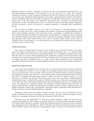 difference between the security’s amortized cost and its fair value at the impairment measurement date. For
other-than-temporary impairments of debt securities that do not meet these two criteria, the net amount
recognized in income is a credit loss equal to the difference between the amortized cost of the debt security and
its net present value calculated by discounting Sony’s best estimate of projected future cash flows at the effective
interest rate implicit in the debt security prior to impairment. Any difference between the fair value and the net
present value of the debt security at the impairment measurement date is recorded in accumulated other
comprehensive income. Unrealized gains or losses on securities for which an other-than-temporary impairment
has been recognized in income are presented as a separate component of accumulated other comprehensive
income.
The assessment of whether a decline in the value of an investment is other-than-temporary is often
subjective in nature and involves certain assumptions and estimates concerning the expected operating results,
business plans and future cash flows of the issuer of the security. Accordingly, it is possible that investments in
Sony’s portfolio that have had a decline in value that Sony currently believes to be temporary may be determined
to be other-than-temporary in the future based on Sony’s evaluation of subsequent information such as continued
poor operating results, future broad declines in the value of worldwide equity markets and the effect of
worldwide interest rate fluctuations. As a result, unrealized losses recorded for investments may be recognized
and reduce income in future periods.
Valuation of inventory
Sony values its inventory based on the lower of cost or market. Sony writes down inventory in an amount
equal to the difference between the cost of the inventory and the net realizable value — i.e., estimated selling
price in the ordinary course of business less reasonably predictable costs of completion and disposal. Sony writes
down the value of its inventory when the underlying parts, components or products have become obsolete, when
inventory levels exceed the amount expected to be used, or when the value of the inventory is otherwise recorded
at a higher value than net realizable value. As a result, if actual market conditions are less favorable than
projected and further price decreases are needed, additional inventory write-downs may be required in the future.
Impairment of long-lived assets
Sony reviews the recoverability of the carrying value of its long-lived assets held and used and long-lived
assets to be disposed of, whenever events or changes in circumstances indicate that the carrying value of the
assets or asset groups may not be recoverable. Long-lived assets to be held and used are reviewed for impairment
by comparing the carrying value of the asset or asset group with their estimated undiscounted future cash flows.
This review is primarily performed using estimates of future cash flows by product category (e.g. LCD
televisions) or, in certain cases, by entity. If the carrying value of the asset or asset group is considered impaired,
an impairment charge is recorded for the amount by which the carrying value of the asset or asset group exceeds
its fair value. Fair value is determined using the present value of estimated net cash flows or comparable market
values. This approach uses significant estimates and assumptions including projected future cash flows, the
timing of such cash flows, discount rates reflecting the risk inherent in future cash flows, perpetual growth rates
applied to determine terminal values, determination of appropriate market comparables and the determination of
whether a premium or discount should be applied to comparables.
Management believes that the estimates of future cash flows and fair value are reasonable; however,
changes in estimates resulting in lower future cash flows and fair value due to unforeseen changes in Sony’s
businesses or assumptions could negatively affect the valuations of long-lived assets.
During the fiscal year ended March 31, 2010, Sony recorded impairment charges for long-lived assets
totaling 53,304 million yen. These charges also partially related to restructuring activities undertaken, primarily
in the IP&S, HE&S and Devices segments. Of the total impairment charges for long-lived assets recorded by
Sony during the fiscal year ended March 31, 2010, 27,100 million yen related to the LCD televisions assets group
within the HE&S segment. The impairment charge primarily reflects a decrease in the estimated fair value of
70
 