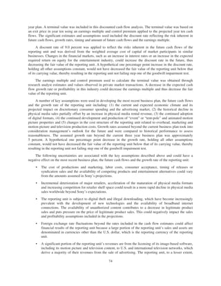 year plan. A terminal value was included in this discounted cash flow analysis. The terminal value was based on
an exit price in year ten using an earnings multiple and control premium applied to the projected year ten cash
flows. The significant estimates and assumptions used included the discount rate reflecting the risk inherent in
future cash flows, growth rates, timing and amount of future cash flows and the earnings multiple.
A discount rate of 9.0 percent was applied to reflect the risks inherent in the future cash flows of the
reporting unit and was derived from the weighted average cost of capital of market participants in similar
businesses. Changes in the financial markets, such as an increase in interest rates or an increase in the expected
required return on equity for the entertainment industry, could increase the discount rate in the future, thus
decreasing the fair value of the reporting unit. A hypothetical one percentage point increase in the discount rate,
holding all other assumptions constant, would not have decreased the fair value of the reporting unit below that
of its carrying value, thereby resulting in the reporting unit not failing step one of the goodwill impairment test.
The earnings multiple and control premium used to calculate the terminal value was obtained through
research analyst estimates and values observed in private market transactions. A decrease in the expected cash
flow growth rate or profitability in this industry could decrease the earnings multiple and thus decrease the fair
value of the reporting unit.
A number of key assumptions were used in developing the most recent business plan, the future cash flows
and the growth rate of the reporting unit including: (1) the current and expected economic climate and its
projected impact on discretionary consumer spending and the advertising market, (2) the historical decline in
physical media sales partially offset by an increase in physical media rental revenue, (3) the continued adoption
of digital formats, (4) the continued development and production of “event” or “tent-pole” and animated motion
picture properties and (5) changes in the cost structure of the reporting unit related to overhead, marketing and
motion picture and television production costs. Growth rates assumed beyond the current business plan took into
consideration management’s outlook for the future and were compared to historical performance to assess
reasonableness. The assumed growth rate beyond the current three year business plan was approximately
5 percent. A hypothetical one percentage point decrease in the growth rate, holding all other assumptions
constant, would not have decreased the fair value of the reporting unit below that of its carrying value, thereby
resulting in the reporting unit not failing step one of the goodwill impairment test.
The following uncertainties are associated with the key assumptions described above and could have a
negative effect on the most recent business plan, the future cash flows and the growth rate of the reporting unit:
• The cost of productions and marketing, labor costs, consumer acceptance, timing of releases or
syndication sales and the availability of competing products and entertainment alternatives could vary
from the amounts assumed in Sony’s projections.
• Incremental deterioration of major retailers, acceleration of the maturation of physical media formats
and increasing competition for retailer shelf space could result in a more rapid decline in physical media
sales worldwide beyond Sony’s expectations.
• The reporting unit is subject to digital theft and illegal downloading, which have become increasingly
prevalent with the development of new technologies and the availability of broadband internet
connections. The availability of unauthorized content contributes to a decrease in legitimate product
sales and puts pressure on the price of legitimate product sales. This could negatively impact the sales
and profitability assumptions included in the projections.
• Foreign exchange rate fluctuations beyond the rates included in the cash flow estimates could affect
financial results of the reporting unit because a large portion of the reporting unit’s sales and assets are
denominated in currencies other than the U.S. dollar, which is the reporting currency of the reporting
unit.
• A significant portion of the reporting unit’s revenues are from the licensing of its image-based software,
including its motion picture and television content, to U.S. and international television networks, which
derive a majority of their revenues from the sale of advertising. The reporting unit, to a lesser extent,
74
 