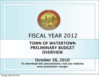 FISCAL YEAR 2012
                                TOWN OF WATERTOWN
                                PRELIMINARY BUDGET
                                     OVERVIEW

                                    October 26, 2010
                          To download this presentation, visit our website:
                                    www.watertown-ma.gov


Tuesday, March 29, 2011
 