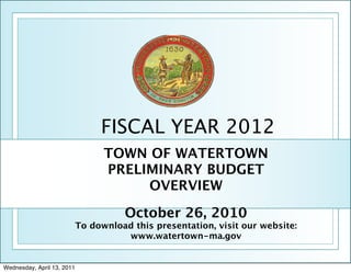 FISCAL YEAR 2012
                                  TOWN OF WATERTOWN
                                  PRELIMINARY BUDGET
                                       OVERVIEW

                                      October 26, 2010
                            To download this presentation, visit our website:
                                      www.watertown-ma.gov


Wednesday, April 13, 2011
 
