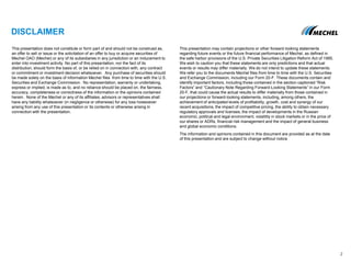 DISCLAIMER
This presentation does not constitute or form part of and should not be construed as,
an offer to sell or issue or the solicitation of an offer to buy or acquire securities of
Mechel OAO (Mechel) or any of its subsidiaries in any jurisdiction or an inducement to
enter into investment activity. No part of this presentation, nor the fact of its
distribution, should form the basis of, or be relied on in connection with, any contract
or commitment or investment decision whatsoever. Any purchase of securities should
be made solely on the basis of information Mechel files from time to time with the U.S.
Securities and Exchange Commission. No representation, warranty or undertaking,
express or implied, is made as to, and no reliance should be placed on, the fairness,
accuracy, completeness or correctness of the information or the opinions contained
herein. None of the Mechel or any of its affiliates, advisors or representatives shall
have any liability whatsoever (in negligence or otherwise) for any loss howsoever
arising from any use of this presentation or its contents or otherwise arising in
connection with the presentation.
This presentation may contain projections or other forward-looking statements
regarding future events or the future financial performance of Mechel, as defined in
the safe harbor provisions of the U.S. Private Securities Litigation Reform Act of 1995.
We wish to caution you that these statements are only predictions and that actual
events or results may differ materially. We do not intend to update these statements.
We refer you to the documents Mechel files from time to time with the U.S. Securities
and Exchange Commission, including our Form 20-F. These documents contain and
identify important factors, including those contained in the section captioned “Risk
Factors” and “Cautionary Note Regarding Forward-Looking Statements” in our Form
20-F, that could cause the actual results to differ materially from those contained in
our projections or forward-looking statements, including, among others, the
achievement of anticipated levels of profitability, growth, cost and synergy of our
recent acquisitions, the impact of competitive pricing, the ability to obtain necessary
regulatory approvals and licenses, the impact of developments in the Russian
economic, political and legal environment, volatility in stock markets or in the price of
our shares or ADRs, financial risk management and the impact of general business
and global economic conditions.
The information and opinions contained in this document are provided as at the date
of this presentation and are subject to change without notice
2
 