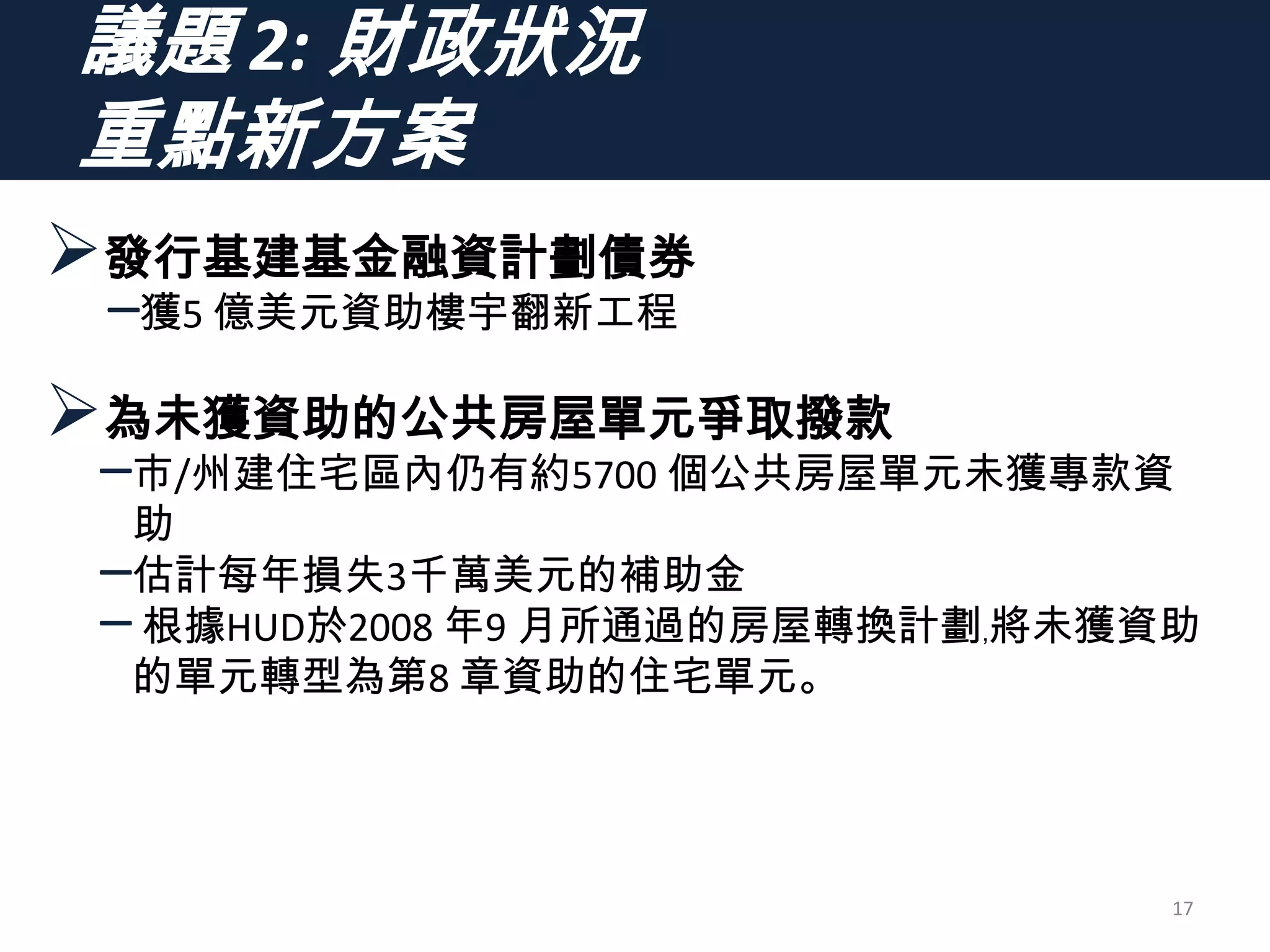 議題 2: 財政狀況
重點新方案
發行基建基金融資計劃債券
–獲5 億美元資助樓宇翻新工程
為未獲資助的公共房屋單元爭取撥款
–市/州建住宅區內仍有約5700 個公共房屋單元未獲專款資
助
–估計每年損失3千萬美元的補助金
–根據HUD於2008 年9 月所通過的房屋轉換計劃﹐將未獲資助
的單元轉型為第8 章資助的住宅單元。
17
 