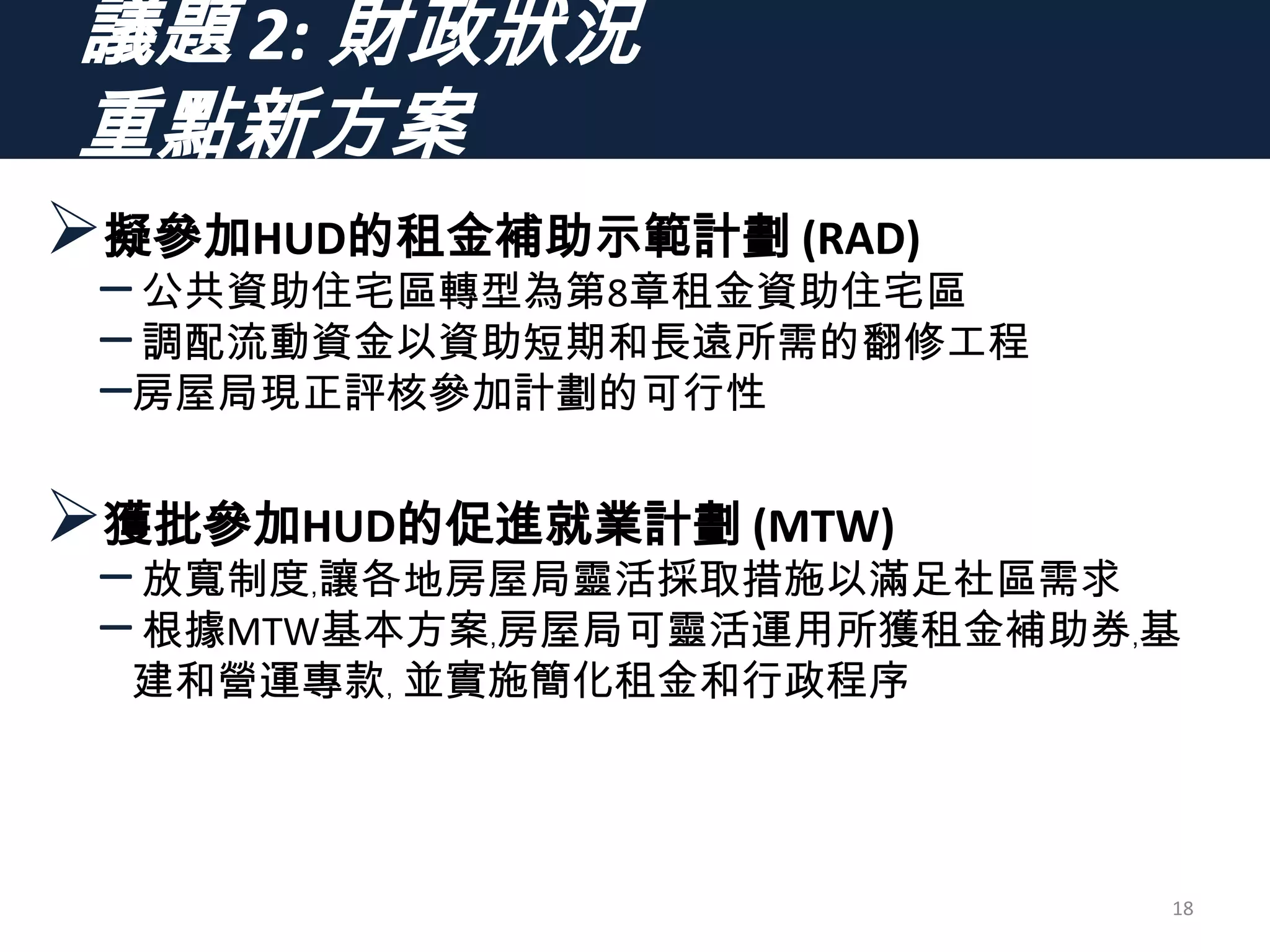 議題 2: 財政狀況
重點新方案
擬參加HUD的租金補助示範計劃 (RAD)
–公共資助住宅區轉型為第8章租金資助住宅區
–調配流動資金以資助短期和長遠所需的翻修工程
–房屋局現正評核參加計劃的可行性
獲批參加HUD的促進就業計劃 (MTW)
–放寬制度﹐讓各地房屋局靈活採取措施以滿足社區需求
–根據MTW基本方案﹐房屋局可靈活運用所獲租金補助券﹐基
建和營運專款﹐ 並實施簡化租金和行政程序
18
 