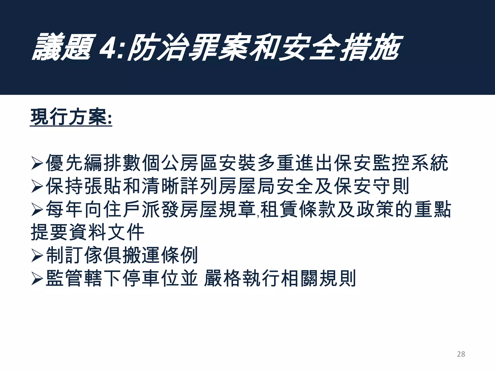 議題 4:防治罪案和安全措施
現行方案:
優先編排數個公房區安裝多重進出保安監控系統
保持張貼和清晰詳列房屋局安全及保安守則
每年向住戶派發房屋規章﹐租賃條款及政策的重點
提要資料文件
制訂傢俱搬運條例
監管轄下停車位並 嚴格執行相關規則
28
 