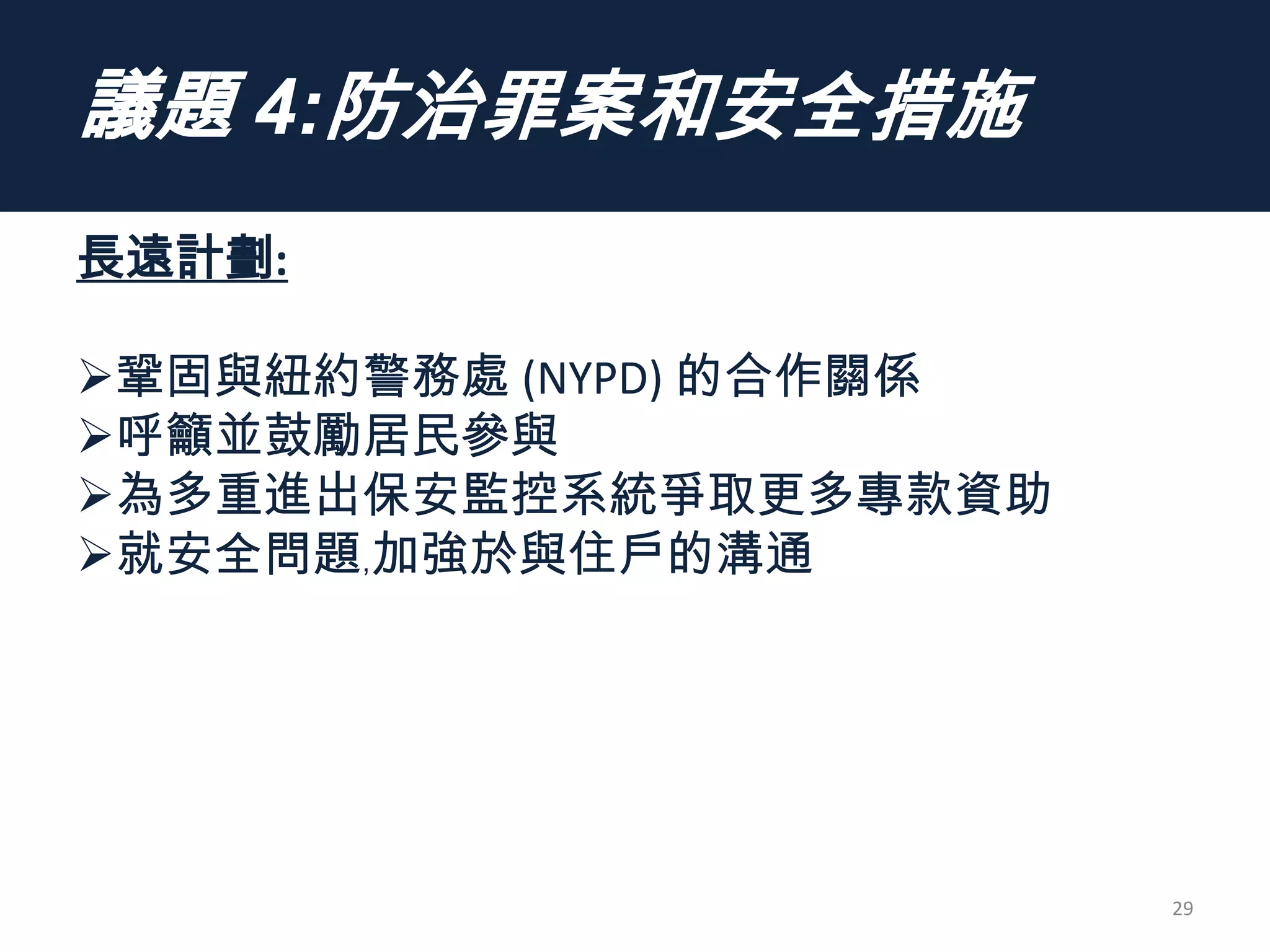 議題 4:防治罪案和安全措施
長遠計劃:
鞏固與紐約警務處 (NYPD) 的合作關係
呼籲並鼓勵居民參與
為多重進出保安監控系統爭取更多專款資助
就安全問題﹐加強於與住戶的溝通
29
 