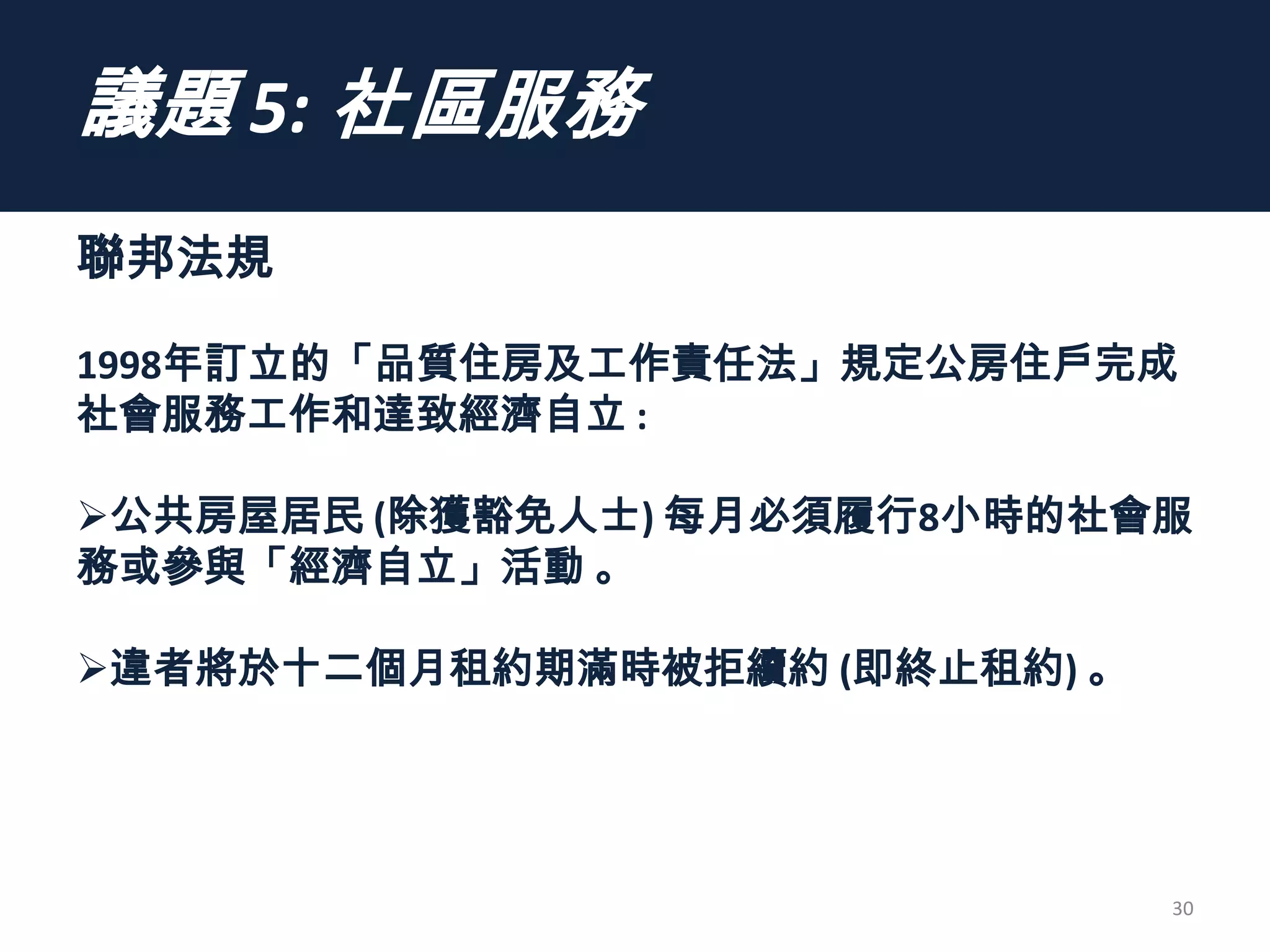 議題 5: 社區服務
聯邦法規
1998年訂立的「品質住房及工作責任法」規定公房住戶完成
社會服務工作和達致經濟自立 :
公共房屋居民 (除獲豁免人士) 每月必須履行8小時的社會服
務或參與「經濟自立」活動 。
違者將於十二個月租約期滿時被拒續約 (即終止租約) 。
30
 
