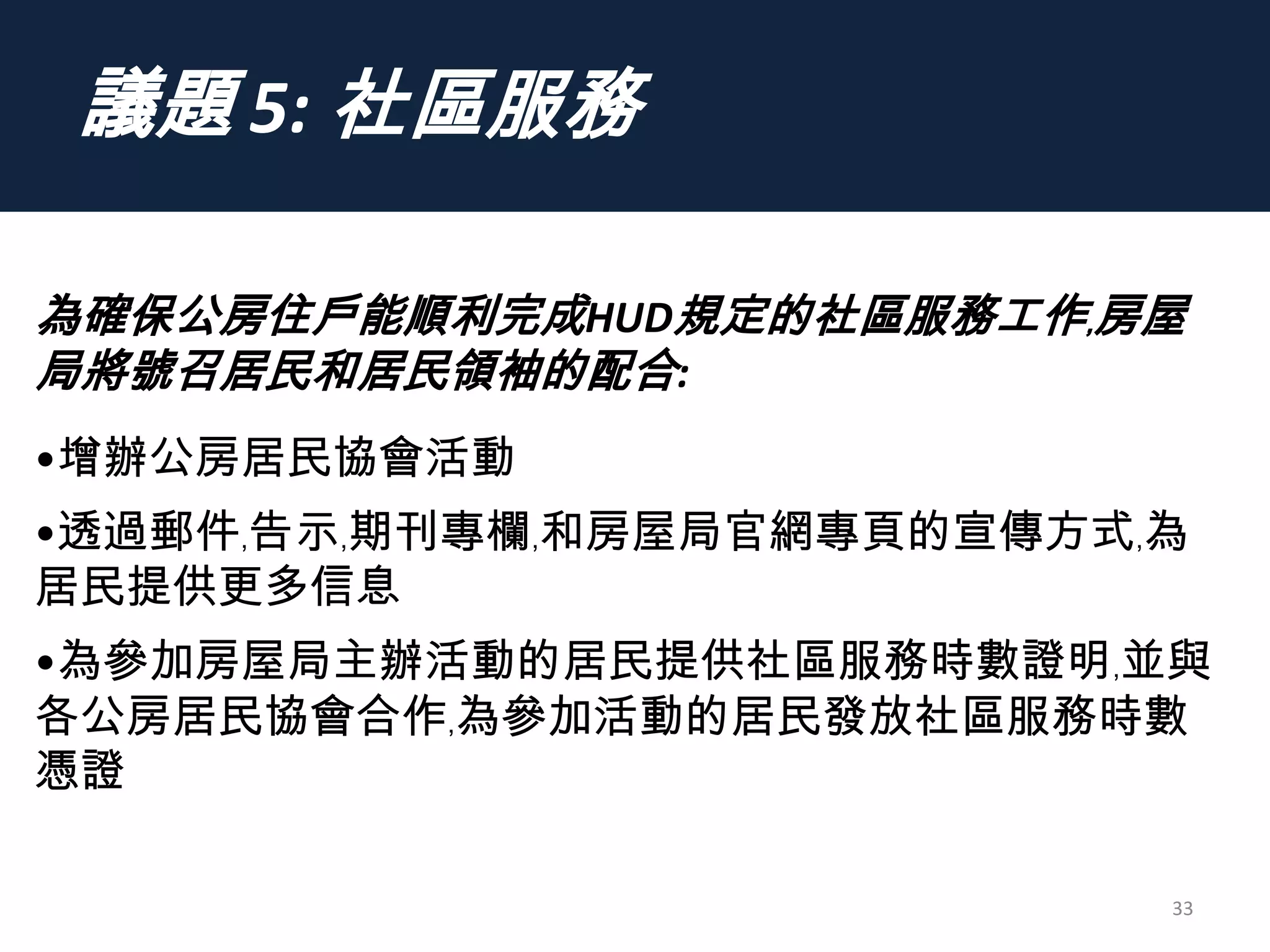 議題 5: 社區服務
33
為確保公房住戶能順利完成HUD規定的社區服務工作﹐房屋
局將號召居民和居民領袖的配合:
•增辦公房居民協會活動
•透過郵件﹐告示﹐期刊專欄﹐和房屋局官網專頁的宣傳方式﹐為
居民提供更多信息
•為參加房屋局主辦活動的居民提供社區服務時數證明﹐並與
各公房居民協會合作﹐為參加活動的居民發放社區服務時數
憑證
 