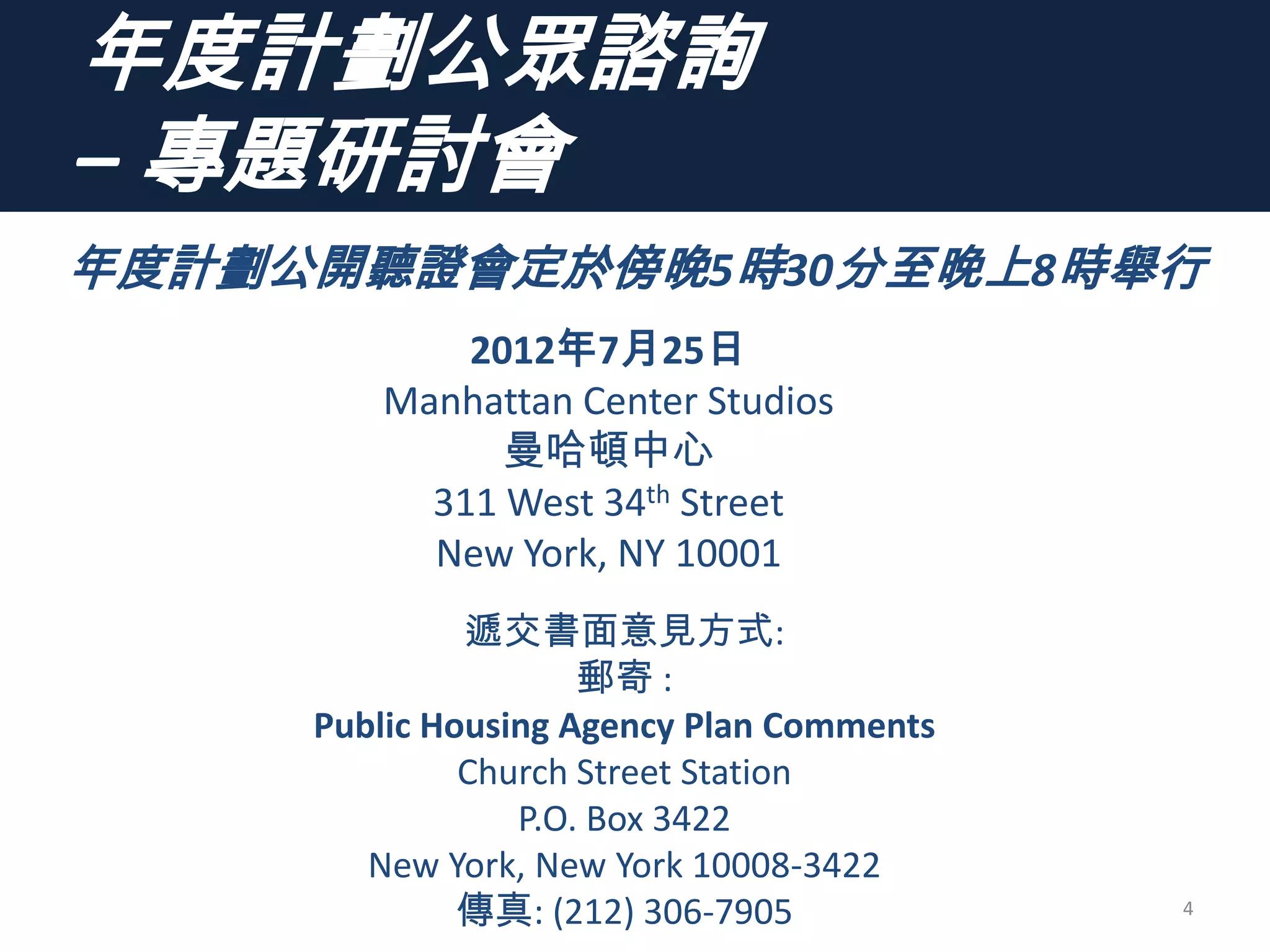年度計劃公眾諮詢
– 專題研討會
4
年度計劃公開聽證會定於傍晚5時30分至晚上8時舉行
2012年7月25日
Manhattan Center Studios
曼哈頓中心
311 West 34th Street
New York, NY 10001
遞交書面意見方式:
郵寄 :
Public Housing Agency Plan Comments
Church Street Station
P.O. Box 3422
New York, New York 10008-3422
傳真: (212) 306-7905
 