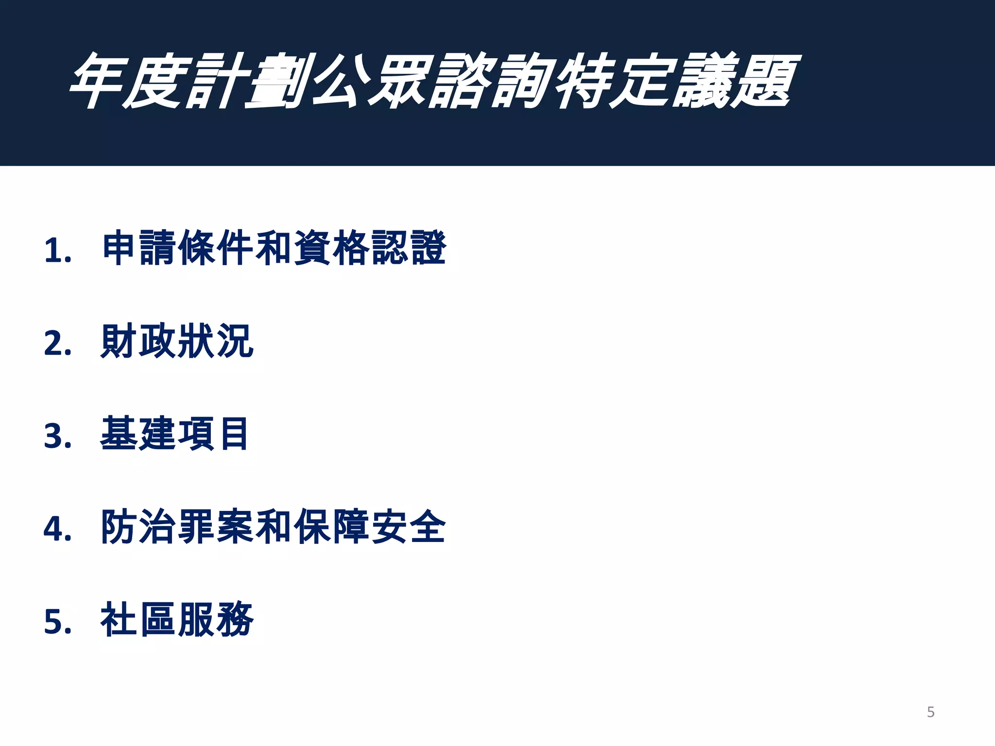 年度計劃公眾諮詢特定議題
5
1. 申請條件和資格認證
2. 財政狀況
3. 基建項目
4. 防治罪案和保障安全
5. 社區服務
 