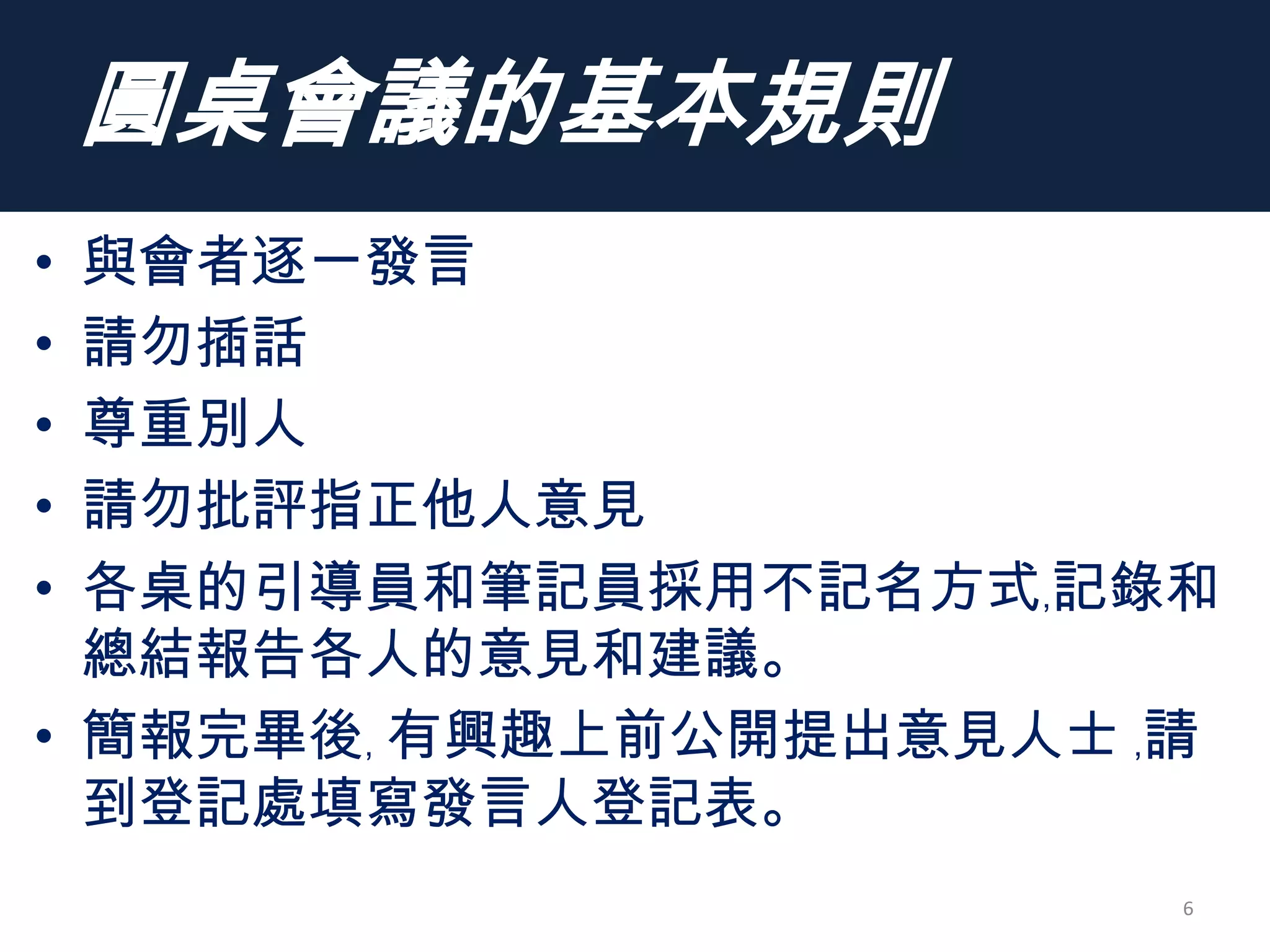 圓桌會議的基本規則
• 與會者逐一發言
• 請勿插話
• 尊重別人
• 請勿批評指正他人意見
• 各桌的引導員和筆記員採用不記名方式﹐記錄和
總結報告各人的意見和建議。
• 簡報完畢後﹐ 有興趣上前公開提出意見人士 ﹐請
到登記處填寫發言人登記表。
6
 