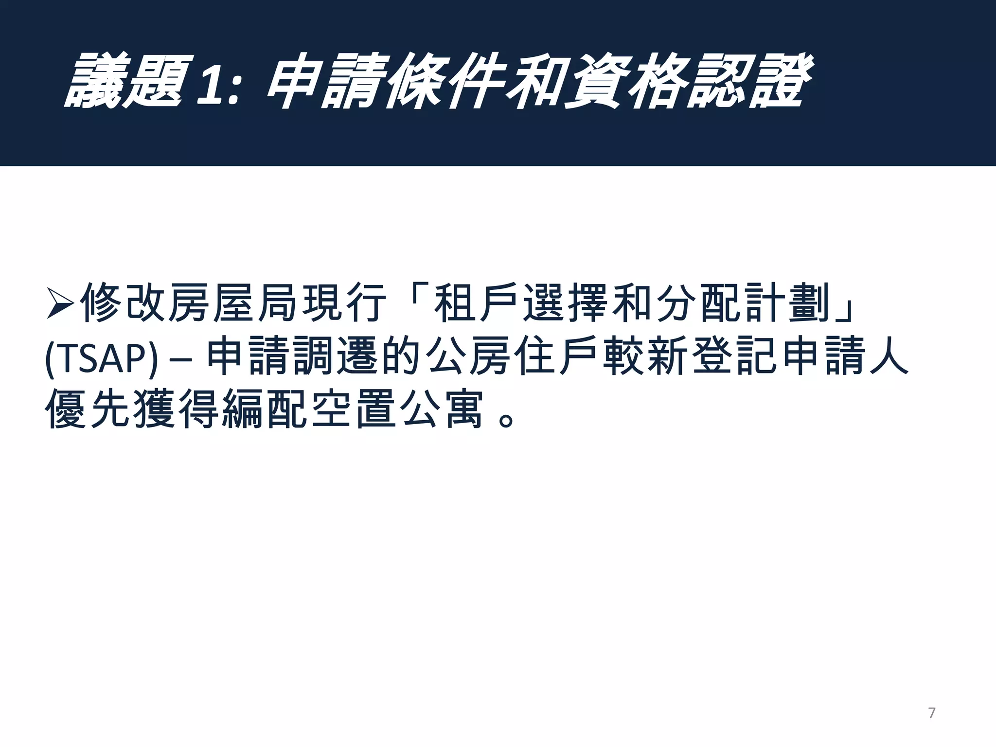 議題 1: 申請條件和資格認證
7
修改房屋局現行「租戶選擇和分配計劃」
(TSAP) – 申請調遷的公房住戶較新登記申請人
優先獲得編配空置公寓 。
 