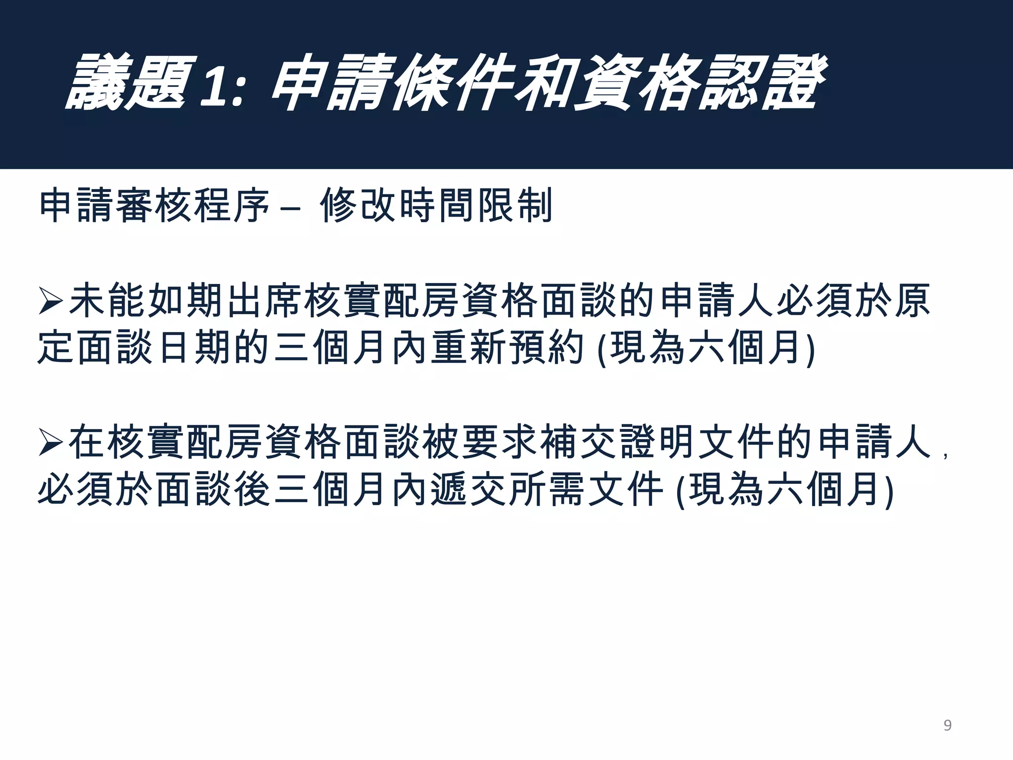 議題 1: 申請條件和資格認證
9
申請審核程序 – 修改時間限制
未能如期出席核實配房資格面談的申請人必須於原
定面談日期的三個月內重新預約 (現為六個月)
在核實配房資格面談被要求補交證明文件的申請人 ﹐
必須於面談後三個月內遞交所需文件 (現為六個月)
 