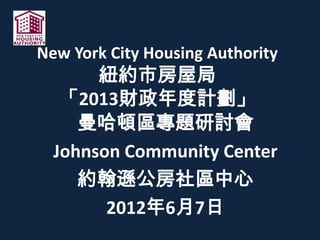 New York City Housing Authority
紐約市房屋局
「2013財政年度計劃」
曼哈頓區專題研討會
Johnson Community Center
約翰遜公房社區中心
2012年6月7日
 