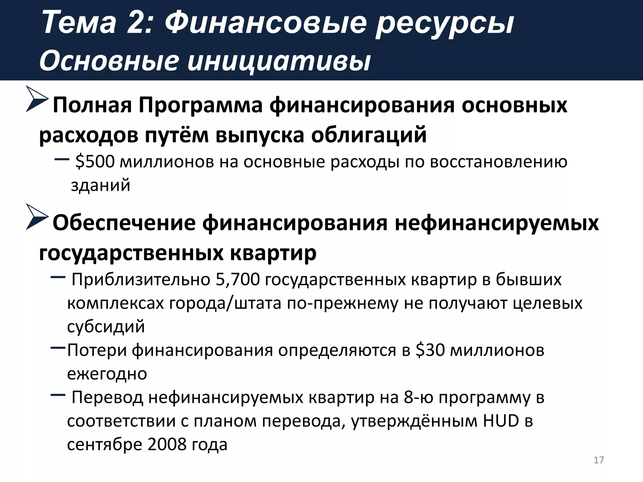 Тема 2: Финансовые ресурсы
Основные инициативы
Полная Программа финансирования основных
расходов путём выпуска облигаций
– $500 миллионов на основные расходы по восстановлению
зданий
Обеспечение финансирования нефинансируемых
государственных квартир
– Приблизительно 5,700 государственных квартир в бывших
комплексах города/штата по-прежнему не получают целевых
субсидий
–Потери финансирования определяются в $30 миллионов
ежегодно
– Перевод нефинансируемых квартир на 8-ю программу в
соответствии с планом перевода, утверждённым HUD в
сентябре 2008 года
17
 