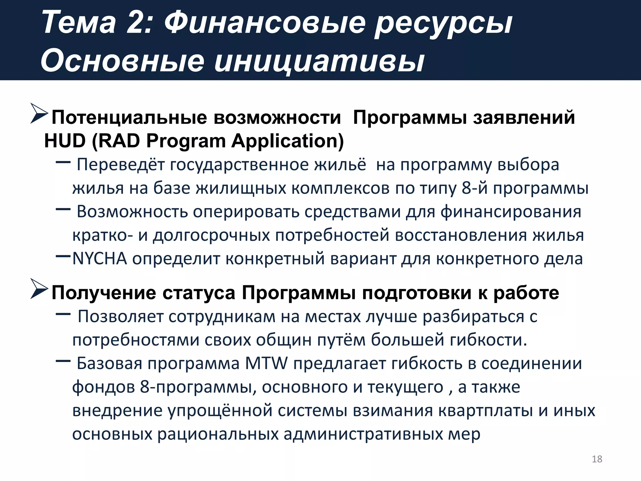 Тема 2: Финансовые ресурсы
Основные инициативы
Потенциальные возможности Программы заявлений
HUD (RAD Program Application)
– Переведёт государственное жильё на программу выбора
жилья на базе жилищных комплексов по типу 8-й программы
– Возможность оперировать средствами для финансирования
кратко- и долгосрочных потребностей восстановления жилья
–NYCHA определит конкретный вариант для конкретного дела
Получение статуса Программы подготовки к работе
– Позволяет сотрудникам на местах лучше разбираться с
потребностями своих общин путём большей гибкости.
– Базовая программа MTW предлагает гибкость в соединении
фондов 8-программы, основного и текущего , а также
внедрение упрощённой системы взимания квартплаты и иных
основных рациональных административных мер
18
 
