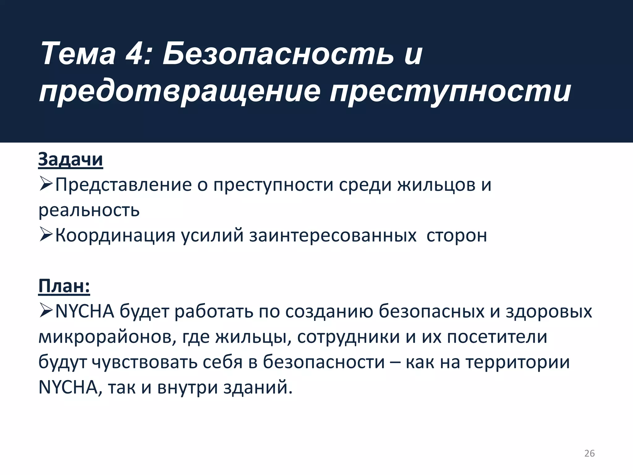 Tема 4: Безопасность и
предотвращение преступности
Задачи
Представление о преступности среди жильцов и
реальность
Координация усилий заинтересованных сторон
Плaн:
NYCHA будет работать по созданию безопасных и здоровых
микрорайонов, где жильцы, сотрудники и их посетители
будут чувствовать себя в безопасности – как на территории
NYCHA, так и внутри зданий.
26
 