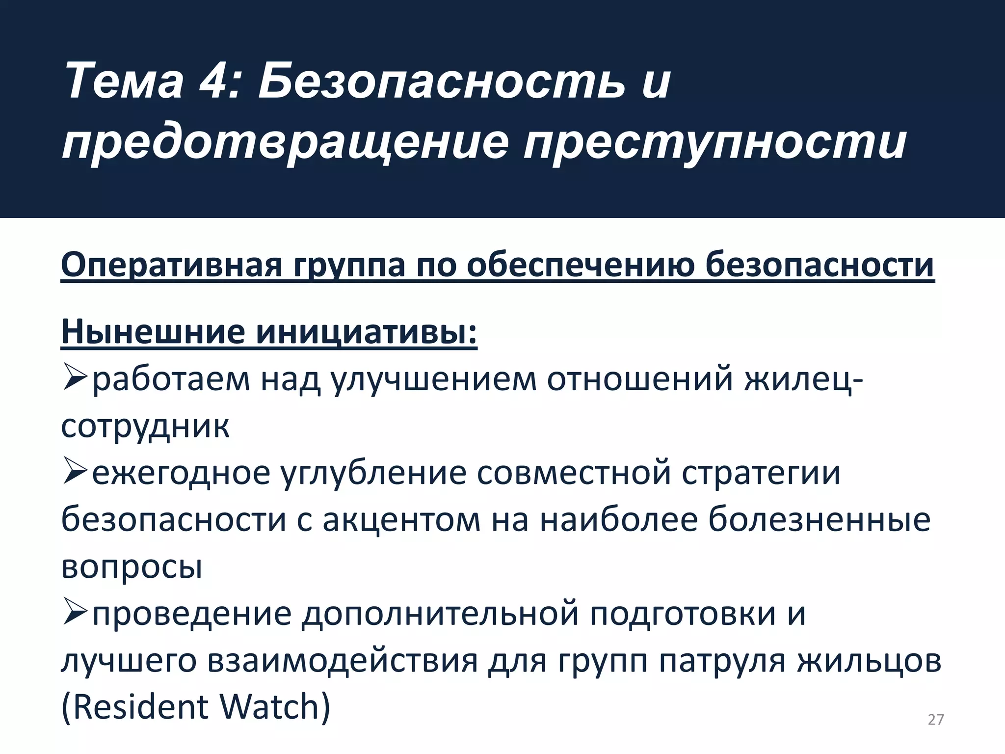 Tема 4: Безопасность и
предотвращение преступности
Оперативная группа по обеспечению безопасности
Нынешние инициативы:
работаем над улучшением отношений жилец-
сотрудник
ежегодное углубление совместной стратегии
безопасности с акцентом на наиболее болезненные
вопросы
проведение дополнительной подготовки и
лучшего взаимодействия для групп патруля жильцов
(Resident Watch) 27
 