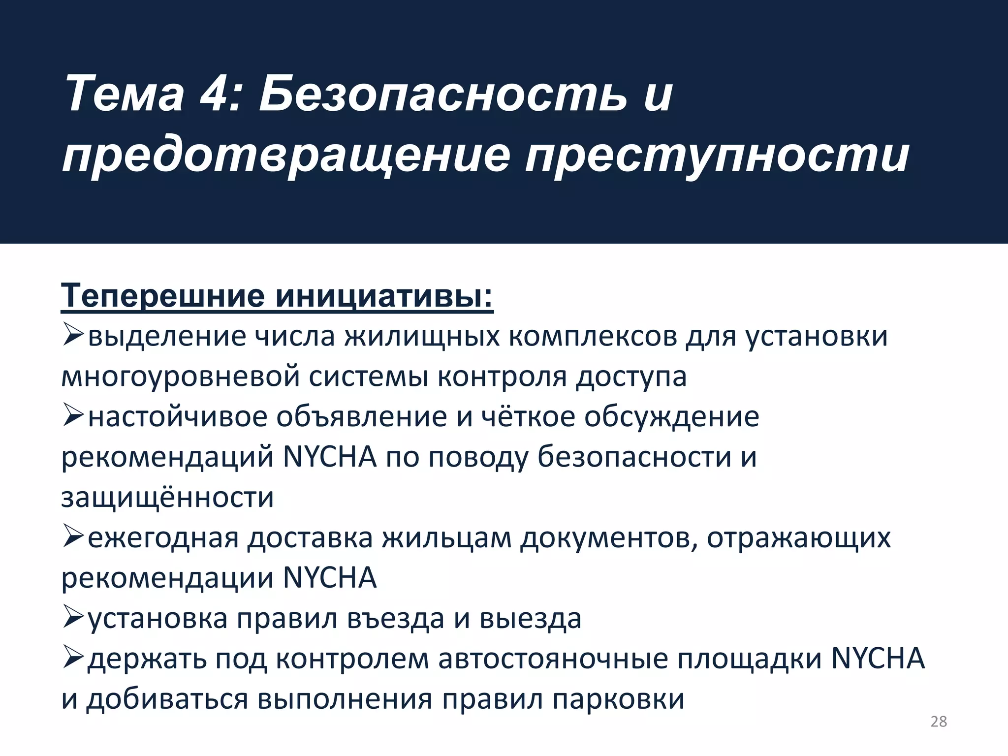 Tема 4: Безопасность и
предотвращение преступности
Тeпeрешние инициативы:
выделение числа жилищных комплексов для установки
многоуровневой системы контроля доступа
настойчивое объявление и чёткое обсуждение
рекомендаций NYCHA по поводу безопасности и
защищённости
ежегодная доставка жильцам документов, отражающих
рекомендации NYCHA
установка правил въезда и выезда
держать под контролем автостояночные площадки NYCHA
и добиваться выполнения правил парковки
28
 