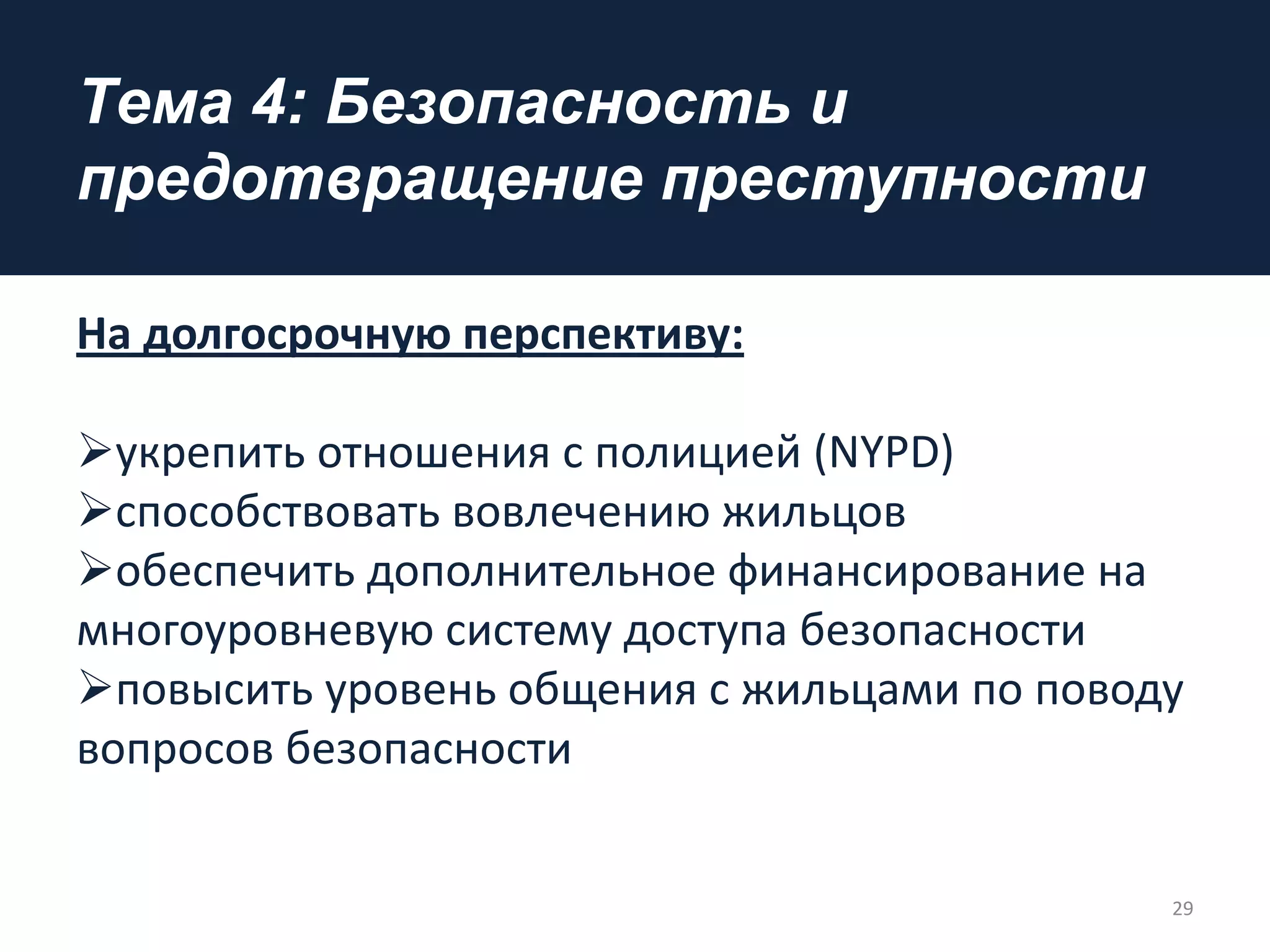 Tема 4: Безопасность и
предотвращение преступности
На долгосрочную перспективу:
укрепить отношения с полицией (NYPD)
способствовать вовлечению жильцов
обеспечить дополнительное финансирование на
многоуровневую систему доступа безопасности
повысить уровень общения с жильцами по поводу
вопросов безопасности
29
 